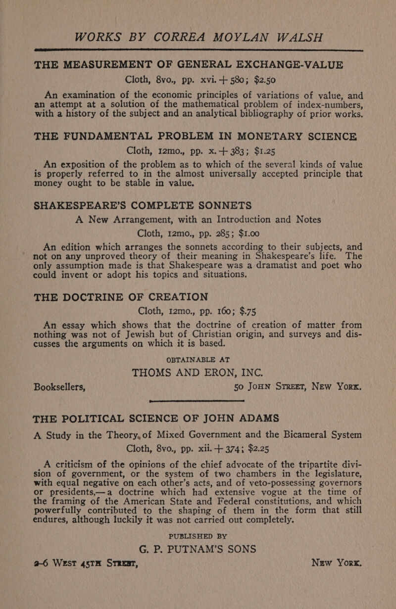 WORKS BY CORREA MOYLAN WALSH THE MEASUREMENT OF GENERAL EXCHANGE-VALUE Cloth, 8vo., pp. xvi.-+ 580; $2.50 An examination of the economic principles of variations of value, and an attempt at a solution of the mathematical problem of index-numbers, with a history of the subject and an analytical bibliography of prior. works. THE FUNDAMENTAL PROBLEM IN MONETARY SCIENCE Cloth, I2mo., pp. x. + 383; $1.25 An exposition of the problem as to which of the several kinds of value is properly referred to in the almost universally accepted principle that money ought to be stable in value. SHAKESPEARE’S COMPLETE SONNETS A New Arrangement, with an Introduction and Notes Cloth, 12mo., pp. 285; $1.00 An edition which arranges the sonnets according to their subjects, and not on any unproved theory of their meaning in Shakespeare’s life. The only assumption made is that Shakespeare was a dramatist and poet who could invent or adopt his topics and situations. THE DOCTRINE OF CREATION Cloth, 12mo., pp. 160; $.75 An essay which shows that the doctrine of creation of matter from nothing was not of Jewish but of Christian origin, and surveys and dis- cusses the arguments on which it is based. OBTAINABLE AT THOMS AND ERON, INC. Booksellers, 50 JoHN Street, NEw Yor, THE POLITICAL SCIENCE OF JOHN ADAMS A Study in the Theory,of Mixed Government and the Bicameral System Cloth, 8vo., pp. xii. + 374; $2.25 A criticism of the opinions of the chief advocate of the tripartite divi- sion of government, or the system of two chambers in the legislature, with equal negative on each other’s acts, and of veto-possessing governors or presidents,;—a doctrine which had extensive vogue at the time of the framing of the American State and Federal constitutions, and which powerfully contributed to the shaping of them in the form that still endures, although luckily it was not carried out completely. PUBLISHED BY G. P. PUTNAM’S SONS a6 WEST 45TH STREBT, New York.