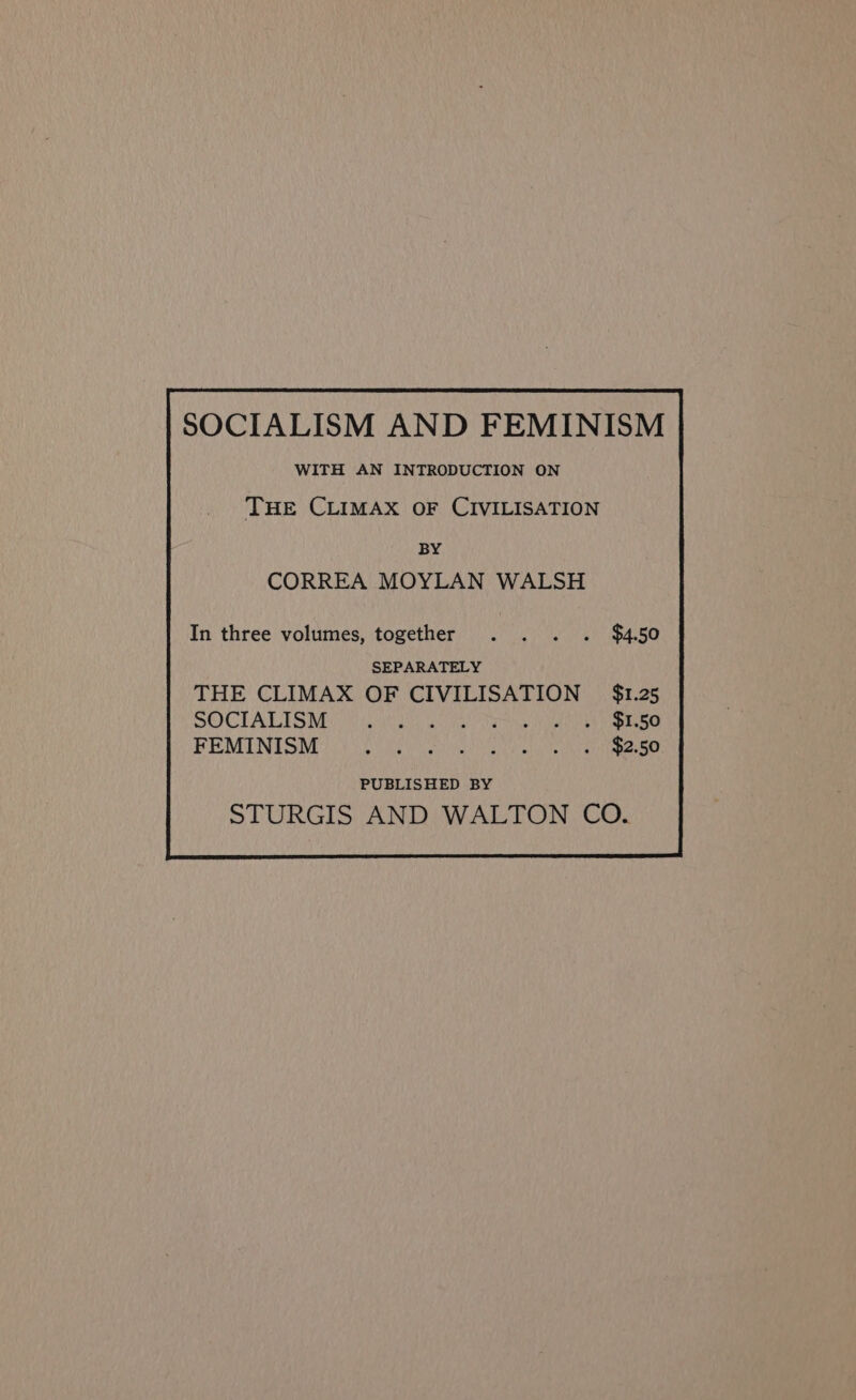 SOCIALISM AND FEMINISM WITH AN INTRODUCTION ON THE CLIMAX OF CIVILISATION BY CORREA MOYLAN WALSH SEPARATELY THE CLIMAX OF CIVILISATION $1.25 SOCTALISMU Md WHiy La TANN yee FEMINISM $2.50 PUBLISHED BY STURGIS AND WALTON CO.