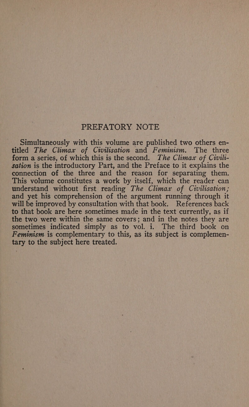 PREFATORY NOTE Simultaneously with this volume are published two others en- titled The Climax of Civilisation and Feminism. The three form a series, of which this is the second. The Climax of Civili- sation is the introductory Part, and the Preface to it explains the connection of the three and the reason for separating them. This volume constitutes a work by itself, which the reader can understand without first reading The Climax of Civilisation; and yet his comprehension of the argument running through it will be improved by consultation with that book. References back to that book are here sometimes made in the text currently, as if the two were within the same covers; and in the notes they are sometimes indicated simply as to vol. 1. The third book on Feminism is complementary to this, as its subject is complemen- tary to the subject here treated.