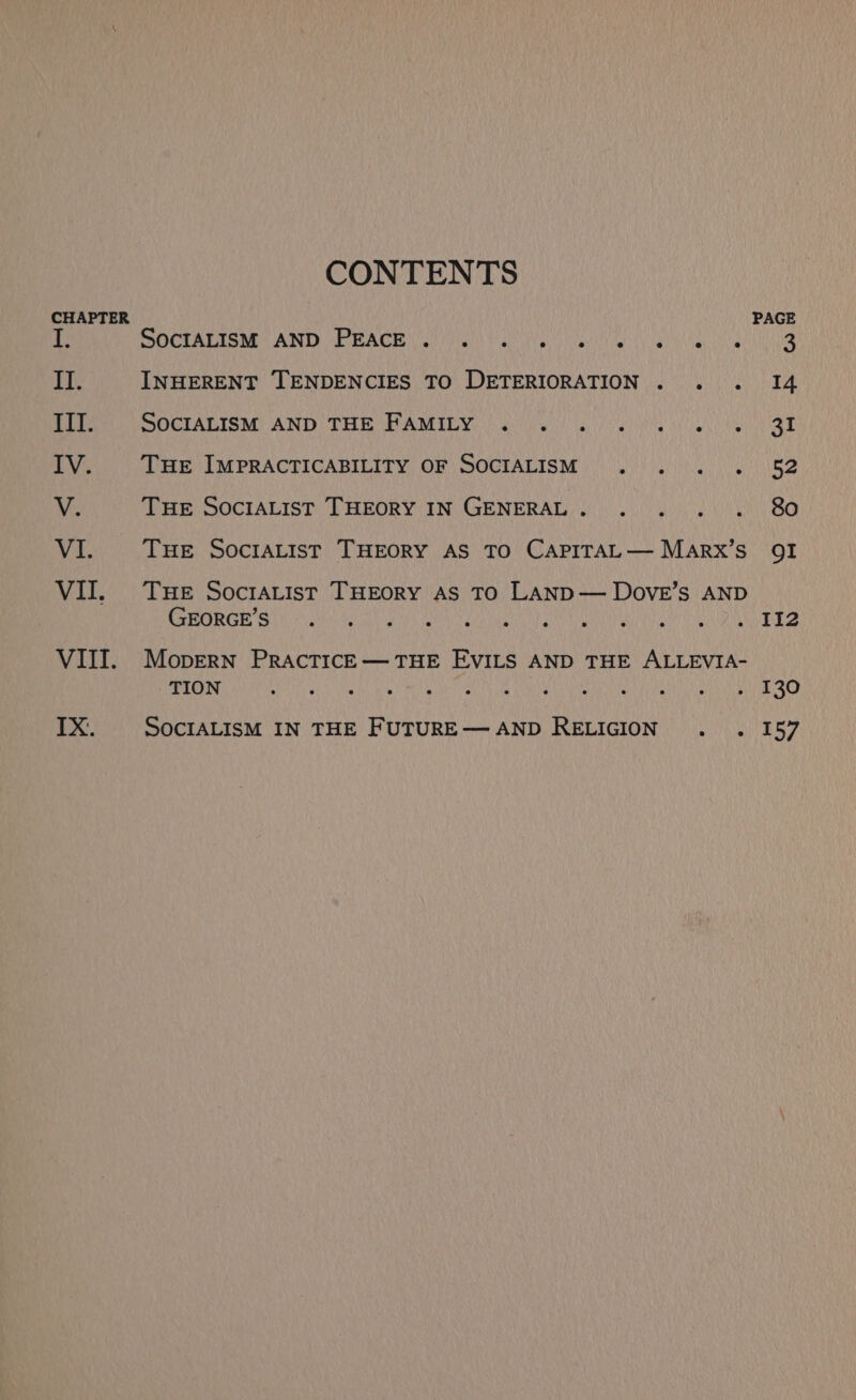 CHAPTER VII. VIII. IX. CONTENTS GOCTATION: AND RAGE Ci Cudni ibe yy INHERENT TENDENCIES TO DETERIORATION SOCIALISM AND THE FAMILY . . THE IMPRACTICABILITY OF SOCIALISM Tue SOCIALIST THEORY IN GENERAL . THE SOcIALIST THEORY AS TO CAPITAL — MARX’S THE SocrAList THEORY AS TO LAND— Dove’s AND AE 1 ORL eae Oe) SP ETN EMER GLAM TG BAL EAD MopERN PRACTICE—THE EVILS AND THE ALLEVIA- TION o SocIALISM IN THE FUTURE— AND RELIGION OI II2 130 157