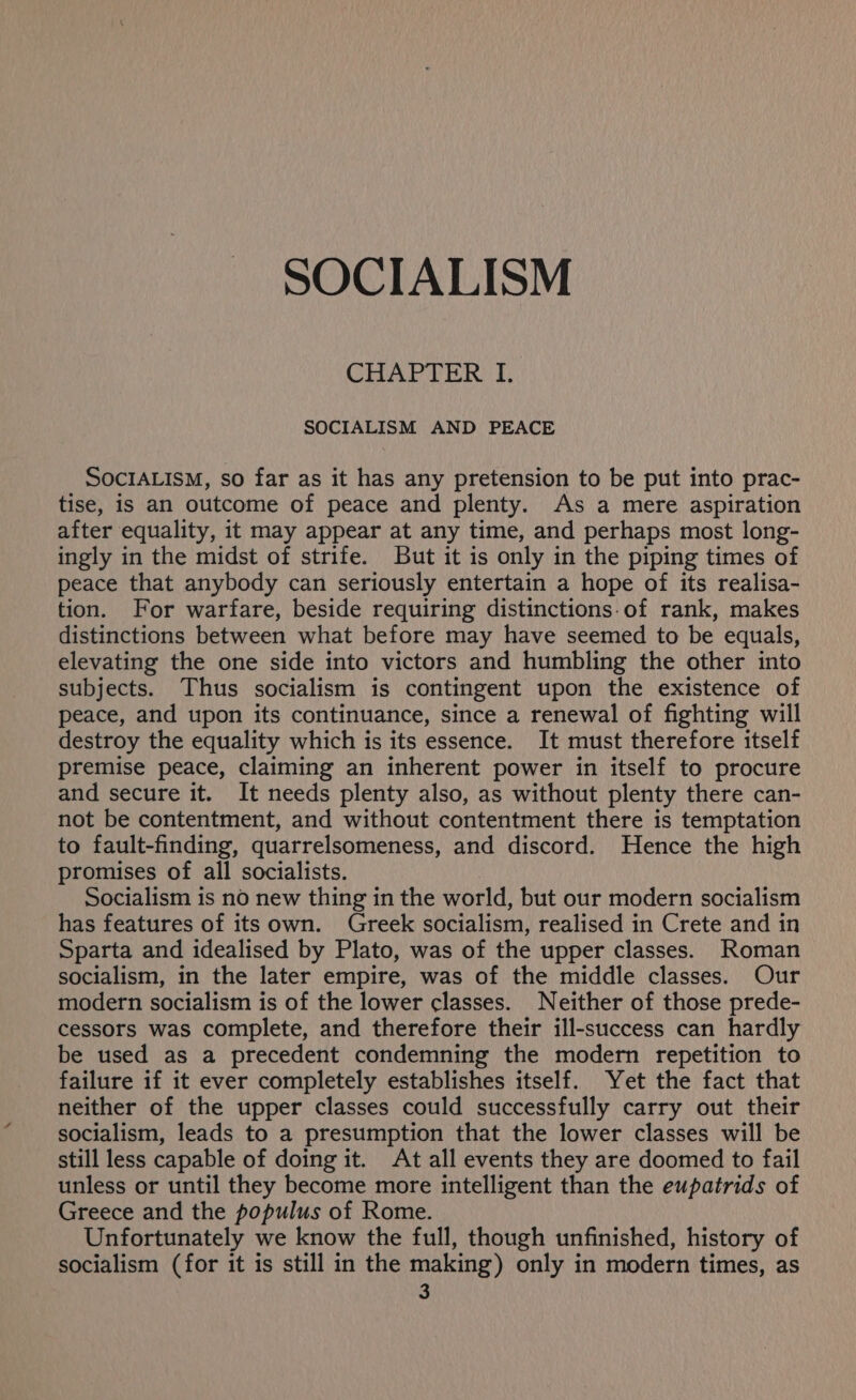 CHAPTER I. SOCIALISM AND PEACE SocIALISM, so far as it has any pretension to be put into prac- tise, is an outcome of peace and plenty. As a mere aspiration after equality, it may appear at any time, and perhaps most long- ingly in the midst of strife. But it is only in the piping times of peace that anybody can seriously entertain a hope of its realisa- tion. For warfare, beside requiring distinctions-of rank, makes distinctions between what before may have seemed to be equals, elevating the one side into victors and humbling the other into subjects. Thus socialism is contingent upon the existence of peace, and upon its continuance, since a renewal of fighting will destroy the equality which is its essence. It must therefore itself premise peace, claiming an inherent power in itself to procure and secure it. It needs plenty also, as without plenty there can- not be contentment, and without contentment there is temptation to fault-finding, quarrelsomeness, and discord. Hence the high promises of all socialists. Socialism is no new thing in the world, but our modern socialism has features of its own. Greek socialism, realised in Crete and in Sparta and idealised by Plato, was of the upper classes. Roman socialism, in the later empire, was of the middle classes. Our modern socialism is of the lower classes. Neither of those prede- cessors was complete, and therefore their ill-success can hardly be used as a precedent condemning the modern repetition to failure if it ever completely establishes itself. Yet the fact that neither of the upper classes could successfully carry out their socialism, leads to a presumption that the lower classes will be still less capable of doing it. At all events they are doomed to fail unless or until they become more intelligent than the eupatrids of Greece and the populus of Rome. Unfortunately we know the full, though unfinished, history of socialism (for it is still in the making) only in modern times, as