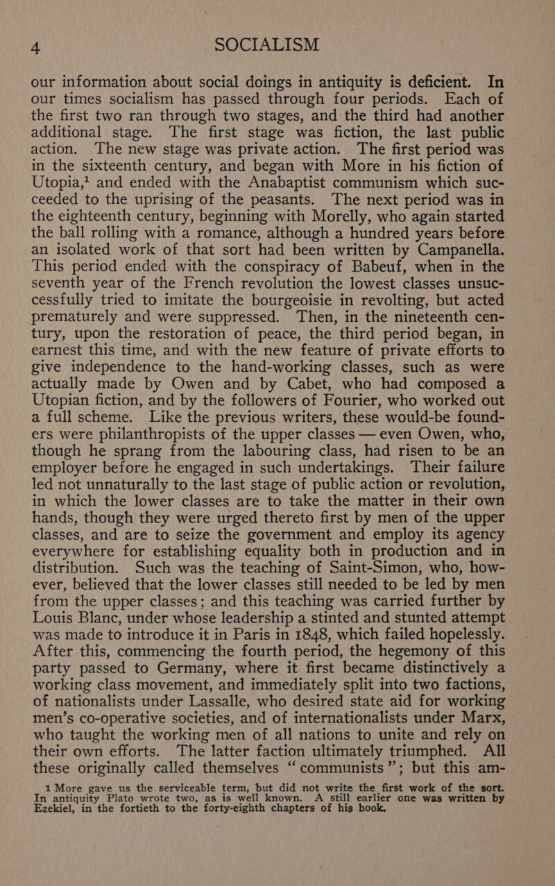 our information about social doings in antiquity is deficient. In our times socialism has passed through four periods. Each of the first two ran through two stages, and the third had another additional stage. The first stage was fiction, the last public action. ‘The new stage was private action. The first period was in the sixteenth century, and began with More in his fiction of Utopia,? and ended with the Anabaptist communism which suc- ceeded to the uprising of the peasants. The next period was in the eighteenth century, beginning with Morelly, who again started the ball rolling with a romance, although a hundred years before an isolated work of that sort had been written by Campanella. This period ended with the conspiracy of Babeuf, when in the seventh year of the French revolution the lowest classes unsuc- cessfully tried to imitate the bourgeoisie in revolting, but acted prematurely and were suppressed. Then, in the nineteenth cen- tury, upon the restoration of peace, the third period began, in earnest this time, and with the new feature of private efforts to give independence to the hand-working classes, such as were actually made by Owen and by Cabet, who had composed a Utopian fiction, and by the followers of Fourier, who worked out a full scheme. Like the previous writers, these would-be found- ers were philanthropists of the upper classes — even Owen, who, though he sprang from the labouring class, had risen to be an employer before he engaged in such undertakings. Their failure led not unnaturally to the last stage of public action or revolution, in which the lower classes are to take the matter in their own hands, though they were urged thereto first by men of the upper classes, and are to seize the government and employ its agency everywhere for establishing equality both in production and in distribution. Such was the teaching of Saint-Simon, who, how- ever, believed that the lower classes still needed to be led by men from the upper classes; and this teaching was carried further by Louis Blanc, under whose leadership a stinted and stunted attempt was made to introduce it in Paris in 1848, which failed hopelessly. After this, commencing the fourth period, the hegemony of this party passed to Germany, where it first became distinctively a working class movement, and immediately split into two factions, of nationalists under Lassalle, who desired state aid for working men’s co-operative societies, and of internationalists under Marx, who taught the working men of all nations to unite and rely on their own efforts. The latter faction ultimately triumphed. All these originally called themselves “ communists”; but this am- 1 More gave us the serviceable term, but did not write the first work of the sort. In antiquity Plato wrote two, as is well known. A still earlier one was written by Ezekiel, in the fortieth to the forty-eighth chapters of his book,
