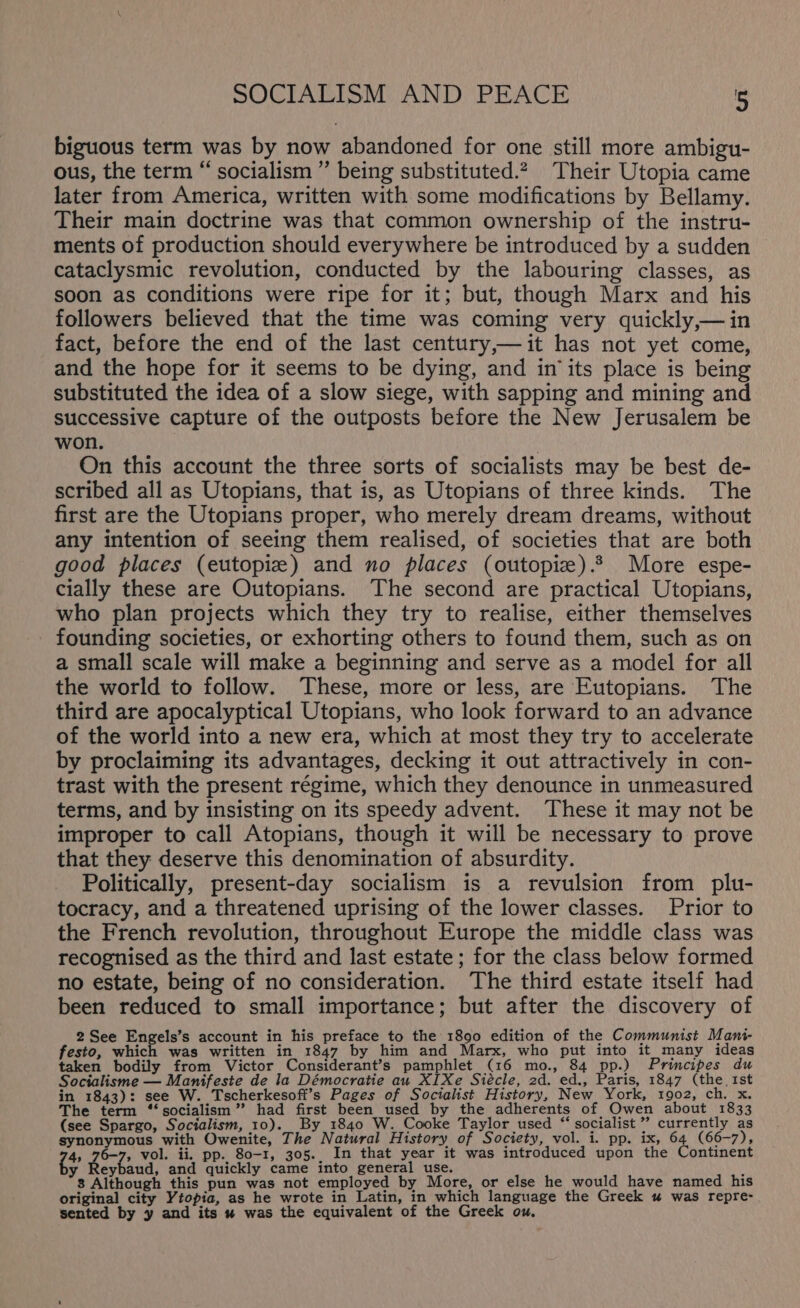 biguous term was by now abandoned for one still more ambigu- ous, the term “ socialism ” being substituted.2, Their Utopia came later from America, written with some modifications by Bellamy. Their main doctrine was that common ownership of the instru- ments of production should everywhere be introduced by a sudden cataclysmic revolution, conducted by the labouring classes, as soon as conditions were ripe for it; but, though Marx and his followers believed that the time was coming very quickly,—in fact, before the end of the last century,—it has not yet come, and the hope for it seems to be dying, and in its place is being substituted the idea of a slow siege, with sapping and mining and successive capture of the outposts before the New Jerusalem be won. On this account the three sorts of socialists may be best de- scribed all as Utopians, that is, as Utopians of three kinds. The first are the Utopians proper, who merely dream dreams, without any intention of seeing them realised, of societies that are both good places (eutopiz) and no places (outopiz).? More espe- cially these are Outopians. The second are practical Utopians, who plan projects which they try to realise, either themselves founding societies, or exhorting others to found them, such as on a small scale will make a beginning and serve as a model for all the world to follow. These, more or less, are Eutopians. The third are apocalyptical Utopians, who look forward to an advance of the world into a new era, which at most they try to accelerate by proclaiming its advantages, decking it out attractively in con- trast with the present régime, which they denounce in unmeasured terms, and by insisting on its speedy advent. These it may not be improper to call Atopians, though it will be necessary to prove that they deserve this denomination of absurdity. Politically, present-day socialism is a revulsion from plu- tocracy, and a threatened uprising of the lower classes. Prior to the French revolution, throughout Europe the middle class was recognised as the third and last estate; for the class below formed no estate, being of no consideration. The third estate itself had been reduced to small importance; but after the discovery of 2See Engels’s account in his preface to the 1890 edition of the Communist Mani festo, hier was written in 1847 by him and Marx, who put into it_many ideas taken bodily from Victor Considerant’s pamphlet (16 mo., 84 pp.) Principes du Socialisme — Manifeste de la Démocratie au XIXe Siécle, 2d. ed., Paris, 1847 (the, 1st in 1843): see W. Tscherkesoft’s Pages of Socialist History, New. York, 1902, ch. x. The term “socialism” had first been _used by the adherents of, Owen about 1833 (see Spargo, Socialism, 10). By _1840 W. Cooke Taylor used “socialist” currently as synonymous with Owenite, The Natural History of Society, vol. i. pp. ix, 64 (66-7), 4, 76-7, vol. ii. pp. 80-1, 305.. In that year it was introduced upon the Continent fs Bey aud, and quickly came into general use. ; 3 Although this pun was not employed by More, or else he would have named his original city Ytopia, as he wrote in Latin, in which language the Greek u was repre- sented by y and its « was the equivalent of the Greek ou.