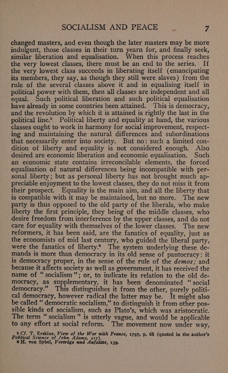 changed masters, and even though the later masters may be more indulgent, those classes in their turn yearn for, and finally seek, similar liberation and equalisation. When this process reaches the very lowest classes, there must be an end to the series. If the very lowest class succeeds in liberating itself (emancipating its members, they say, as though they still were slaves) from the rule of the several classes above it and in equalising itself in political power with them, then all classes are independent and all equal. Such political liberation and such political equalisation have already in some countries been attained. This is democracy, and the revolution by which it is attained is rightly the last in the political line.®, Political liberty and equality at hand, the various classes ought to work in harmony for social improvement, respect- ing and maintaining the natural differences and subordinations that necessarily enter into society. But no: such a limited con- dition of liberty and equality is not considered enough. Also desired are economic liberation and economic equalisation. Such an economic state contains irreconcilable elements, the forced equalisation of natural differences being incompatible with per- sonal liberty ; but as personal liberty has not brought much ap- preciable enjoyment to the lowest classes, they do not miss it from their prospect. Equality is the main aim, and all the liberty that is compatible with it may be maintained, but no more. The new party is thus opposed to the old party of the liberals, who make liberty the first principle, they being of the middle classes, who desire freedom from interference by the upper classes, and do not care for equality with themselves of the lower classes. The new reformers, it has been said, are the fanatics of equality, just as the economists of mid last century, who guided the liberal party, were the fanatics of liberty.6 The system underlying these de- mands is more than democracy in its old sense of pantocracy: it is democracy proper, in the sense of the rule of the demos; and because it affects society as well as government, it has received the name of “socialism”; or, to indicate its relation to the old de- mocracy, as supplementary, it has been denominated “ social democracy.” This distinguishes it from the other, purely politi- cal democracy, however radical the latter may be. It might also be called “ democratic socialism,” to distinguish it from other pos- sible kinds of socialism, such as Plato’s, which was aristocratic. The term “socialism” is utterly vague, and would be applicable to any effort at social reform. The movement now under way, 5 Cf. T. Erskine, View of the War with F , ‘ i Political Science of John pred py fae Cael aidh cusds-ustcine tralia itcact 2