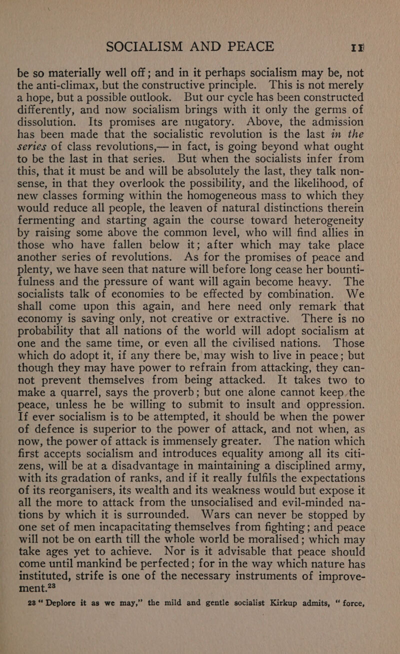 be so materially well off; and in it perhaps socialism may be, not the anti-climax, but the constructive principle. This is not merely a hope, but a possible outlook. But our cycle has been constructed differently, and now socialism brings with it only the germs of dissolution. Its promises are nugatory. Above, the admission has been made that the socialistic revolution is the last im the series of class revolutions,— in fact, is going beyond what ought to be the last in that series. But when the socialists infer from this, that it must be and will be absolutely the last, they talk non- sense, in that they overlook the possibility, and the likelihood, of new classes forming within the homogeneous mass to which they would reduce all people, the leaven of natural distinctions therein fermenting and starting again the course toward heterogeneity by raising some above the common level, who will find allies in those who have fallen below it; after which may take place another series of revolutions. As for the promises of peace and plenty, we have seen that nature will before long cease her bounti- fulness and the pressure of want will again become heavy. The socialists talk of economies to be effected by combination. We shall come upon this again, and here need only remark that economy is saving only, not creative or extractive. There is no probability that all nations of the world will adopt socialism at one and the same time, or even all the civilised nations. Those which do adopt it, if any there be, may wish to live in peace; but though they may have power to refrain from attacking, they can- not prevent themselves from being attacked. It takes two to make a quarrel, says the proverb; but one alone cannot keep. the peace, unless he be willing to submit to insult and oppression. If ever socialism is to be attempted, it should be when the power of defence is superior to the power of attack, and not when, as now, the power of attack is immensely greater. The nation which first accepts socialism and introduces equality among all its citi- zens, will be at a disadvantage in maintaining a disciplined army, with its gradation of ranks, and if it really fulfils the expectations of its reorganisers, its wealth and its weakness would but expose it all the more to attack from the unsocialised and evil-minded na- tions by which it is surrounded. Wars can never be stopped by one set of men incapacitating themselves from fighting ; and peace will not be on earth till the whole world be moralised; which may take ages yet to achieve. Nor is it advisable that peace should come until mankind be perfected ; for in the way which nature has instituted, strife is one of the necessary instruments of improve- ment.?* 28 ** Deplore it as we may,” the mild and gentle socialist Kirkup admits, “ force,