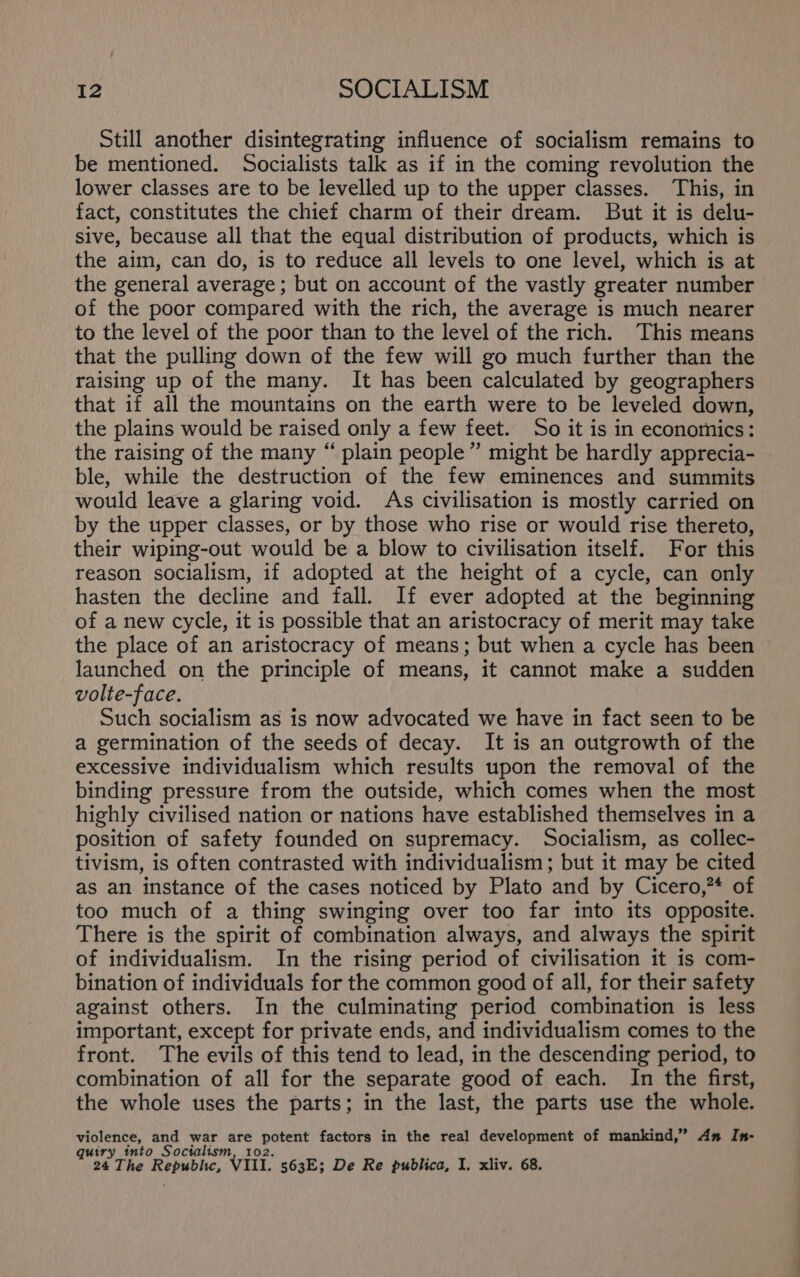 Still another disintegrating influence of socialism remains to be mentioned. Socialists talk as if in the coming revolution the lower classes are to be levelled up to the upper classes. This, in fact, constitutes the chief charm of their dream. But it is delu- sive, because all that the equal distribution of products, which is the aim, can do, is to reduce all levels to one level, which is at the general average; but on account of the vastly greater number of the poor compared with the rich, the average is much nearer to the level of the poor than to the level of the rich. This means that the pulling down of the few will go much further than the raising up of the many. It has been calculated by geographers that if all the mountains on the earth were to be leveled down, the plains would be raised only a few feet. So it is in economics: the raising of the many “ plain people” might be hardly apprecia- ble, while the destruction of the few eminences and summits would leave a glaring void. As civilisation is mostly carried on by the upper classes, or by those who rise or would rise thereto, their wiping-out would be a blow to civilisation itself. For this reason socialism, if adopted at the height of a cycle, can only hasten the decline and fall. If ever adopted at the beginning of a new cycle, it is possible that an aristocracy of merit may take the place of an aristocracy of means; but when a cycle has been launched on the principle of means, it cannot make a sudden volte-face. Such socialism as is now advocated we have in fact seen to be a germination of the seeds of decay. It is an outgrowth of the excessive individualism which results upon the removal of the binding pressure from the outside, which comes when the most highly civilised nation or nations have established themselves in a position of safety founded on supremacy. Socialism, as collec- tivism, is often contrasted with individualism; but it may be cited as an instance of the cases noticed by Plato and by Cicero,”* of too much of a thing swinging over too far into its opposite. There is the spirit of combination always, and always the spirit of individualism. In the rising period of civilisation it is com- bination of individuals for the common good of all, for their safety against others. In the culminating period combination is less important, except for private ends, and individualism comes to the front. The evils of this tend to lead, in the descending period, to combination of all for the separate good of each. In the first, the whole uses the parts; in the last, the parts use the whole. violence, and war are potent factors in the real development of mankind,” An In- quiry into Socialism, 102. : y 24 The Republic, VIII. 563E; De Re publica, I. xliv. 68.