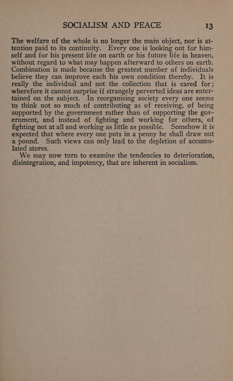 The welfare of the whole is no longer the main object, nor is at- tention paid to its continuity. Every one is looking out for him- self and for his present life on earth or his future life in heaven, without regard to what may happen afterward to others on earth. Combination is made because the greatest number of individuals believe they can improve each his own condition thereby. It is really the individual and not the collection that is cared for; wherefore it cannot surprise if strangely perverted ideas are enter- tained on the subject. In reorganising society every one seems to think not so much of contributing as of receiving, of being supported by the government rather than of supporting the gov- ernment, and instead of fighting and working for others, of fighting not at all and working as little as possible. Somehow it is expected that where every one puts in a penny he shall draw out a pound. Such views can only lead to the depletion of accumu- lated stores. We may now turn to examine the tendencies to deterioration, disintegration, and impotency, that are inherent in socialism.
