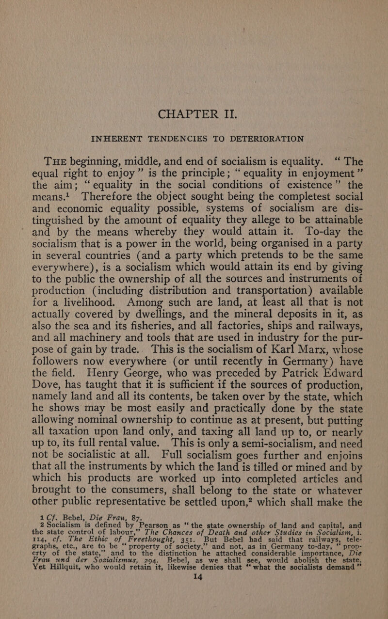 CHAPTER. IT. INHERENT TENDENCIES TO DETERIORATION THE beginning, middle, and end of socialism is equality. ‘“ The equal right to enjoy ” is the principle; “ equality in enjoyment ”’ the aim; “equality in the social conditions of existence” the means. Therefore the object sought being the completest social and economic equality possible, systems of socialism are dis- tinguished by the amount of equality they allege to be attainable and by the means whereby they would attain it. To-day the socialism that is a power in the world, being organised in a party in several countries (and a party which pretends to be the same everywhere), is a socialism which would attain its end by giving to the public the ownership of all the sources and instruments of production (including distribution and transportation) available for a livelihood. Among such are land, at least all that is not actually covered by dwellings, and the mineral deposits in it, as also the sea and its fisheries, and all factories, ships and railways, and all machinery and tools that are used in industry for the pur- pose of gain by trade. This is the socialism of Karl Marx, whose followers now everywhere (or until recently in Germany) have the field. Henry George, who was preceded by Patrick Edward Dove, has taught that it is sufficient if the sources of production, namely land and all its contents, be taken over by the state, which he shows may be most easily and practically done by the state allowing nominal ownership to continue as at present, but putting all taxation upon land only, and taxing all land up to, or nearly up to, its full rental value. This is only a semi-socialism, and need not be socialistic at all. Full socialism goes further and enjoins that all the instruments by which the land is tilled or mined and by which his products are worked up into completed articles and brought to the consumers, shall belong to the state or whatever other public representative be settled upon,? which shall make the 1 Cf. Bebel, Die Frau, 87. 2 Socialism is defined by Pearson as “the state ownership of land and capital, and the state control of labour,” The Chances of Death and other Studies in Socialism, i. 114, cf. The Ethic of Freethought, 351. But Bebel had said that railways, tele- graphs, etc., are to be ‘‘ property of society,’’ and not, as in Germany to-day, “ prop- erty of the state,’”’ and to the distinction he attached considerable importance, Die Frau_und der Sozialismus, 294. Bebel, as we shall see, would abolish the state. Yet Hillquit, who would retain it, likewise denies that ‘‘ what the socialists demand ” Wg