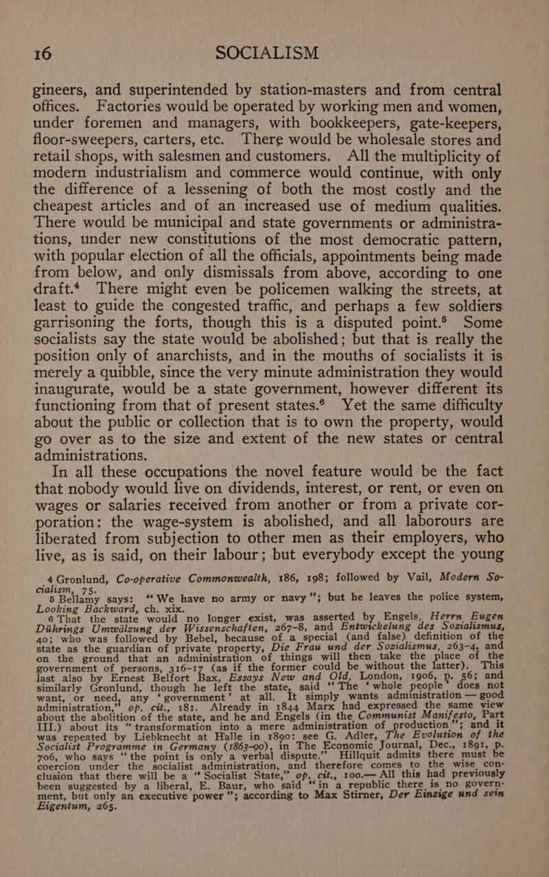 gineers, and superintended by station-masters and from central offices. Factories would be operated by working men and women, under foremen and managers, with bookkeepers, gate-keepers, floor-sweepers, carters, etc. [here would be wholesale stores and retail shops, with salesmen and customers. All the multiplicity of modern industrialism and commerce would continue, with only the difference of a lessening of both the most costly and the cheapest articles and of an increased use of medium qualities. There would be municipal and state governments or administra- tions, under new constitutions of the most democratic pattern, with popular election of all the officials, appointments being made from below, and only dismissals from above, according to one draft.* There might even be policemen walking the streets, at least to guide the congested traffic, and perhaps a few soldiers garrisoning the forts, though this is a disputed point.2 Some socialists say the state would be abolished; but that is really the position only of anarchists, and in the mouths of socialists it is merely a quibble, since the very minute administration they would inaugurate, would be a state government, however different its functioning from that of present states.6 Yet the same difficulty about the public or collection that is to own the property, would go over as to the size and extent of the new states or central administrations. In all these occupations the novel feature would be the fact that nobody would live on dividends, interest, or rent, or even on wages or salaries received from another or from a private cor- poration: the wage-system is abolished, and all laborours are liberated from subjection to other men as their employers, who live, as is said, on their labour; but everybody except the young 4Gronlund, Co-operative Commonwealth, 186, 198; followed by Vail, Modern So- cialism, 75. ms : 5 Bellamy says: ‘‘ We have no army or navy”; but he leaves the police system, Looking Backward, ch. xix. ‘ 6 That the state would no longer exist, was asserted by Engels, Herrn Eugen Diihrings Umwilzung der Wissenschaften, 267-8, and Entwickelung des Sozialismus, 40; who was followed by Bebel, because of a_ special (and false) definition of the state as the guardian of private property, Die Frau und der Sozialismus, 263-4, and on the ground that an administration of things will then take the place of the government of persons, 316-17 (as if the former could be_without the latter). This last also by Ernest Belfort Bax, Essays New and Old, London, 1906, p. 56; and similarly Gronlund, though he left the state, said ‘“‘ The ‘whole people’ does not want, or need, any ‘government’ at all. It simply wants administration — good administration,” op. cit., 181. Already in 1844 Marx had expressed the same view about the abolition of the state, and he and Engels (in the Communist Manifesto, Part III.) about its “transformation into a mere administration of production’; and it was repeated by Liebknecht at Halle in 1890: see G. Adler, The Evolution of the Socialist Programme in Germany (1863-90), in The Economic. Journal, Dec., 1891, Pp. 706, who says “the point is only a verbal dispute.’ MHillquit admits there must be coercion under the socialist administration, and therefore comes to the wise con- clusion that there will be a “ Socialist State,” op. ctt., 100.— All this had previously been suggested by a liberal, E. Baur, who said ‘‘in a republic there is no govern- ment, but only an executive power ”; according to Max Stirner, Der Einsige und sein Eigentum, 265.