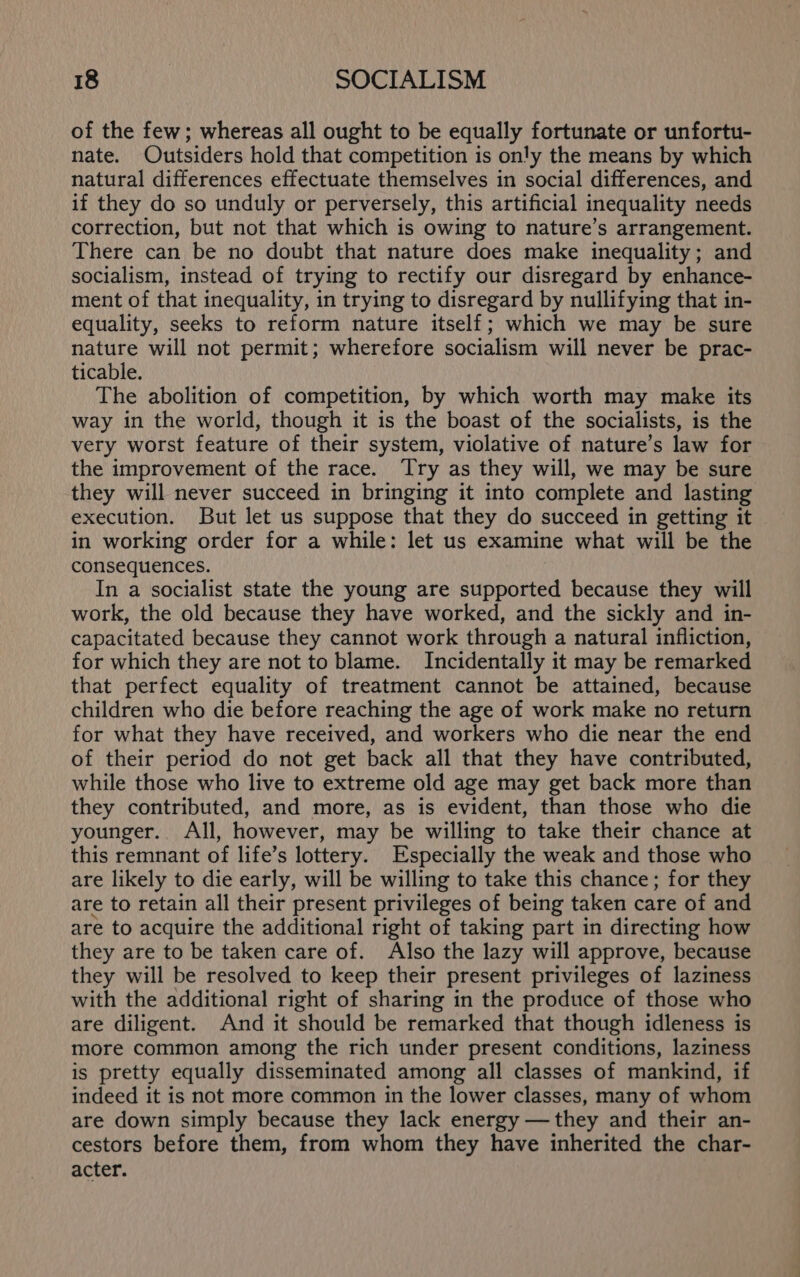 of the few; whereas all ought to be equally fortunate or unfortu- nate. Outsiders hold that competition is only the means by which natural differences effectuate themselves in social differences, and if they do so unduly or perversely, this artificial inequality needs correction, but not that which is owing to nature’s arrangement. There can be no doubt that nature does make inequality; and socialism, instead of trying to rectify our disregard by enhance- ment of that inequality, in trying to disregard by nullifying that in- equality, seeks to reform nature itself; which we may be sure nature will not permit; wherefore socialism will never be prac- ticable. The abolition of competition, by which worth may make its way in the world, though it is the boast of the socialists, is the very worst feature of their system, violative of nature’s law for the improvement of the race. Try as they will, we may be sure they will never succeed in bringing it into complete and lasting execution. But let us suppose that they do succeed in getting it in working order for a while: let us examine what will be the consequences. In a socialist state the young are supported because they will work, the old because they have worked, and the sickly and in- capacitated because they cannot work through a natural infliction, for which they are not to blame. Incidentally it may be remarked that perfect equality of treatment cannot be attained, because children who die before reaching the age of work make no return for what they have received, and workers who die near the end of their period do not get back all that they have contributed, while those who live to extreme old age may get back more than they contributed, and more, as is evident, than those who die younger. All, however, may be willing to take their chance at this remnant of life’s lottery. Especially the weak and those who are likely to die early, will be willing to take this chance; for they are to retain all their present privileges of being taken care of and are to acquire the additional right of taking part in directing how they are to be taken care of. Also the lazy will approve, because they will be resolved to keep their present privileges of laziness with the additional right of sharing in the produce of those who are diligent. And it should be remarked that though idleness is more common among the rich under present conditions, laziness is pretty equally disseminated among all classes of mankind, if indeed it is not more common in the lower classes, many of whom are down simply because they lack energy —they and their an- cestors before them, from whom they have inherited the char- acter.