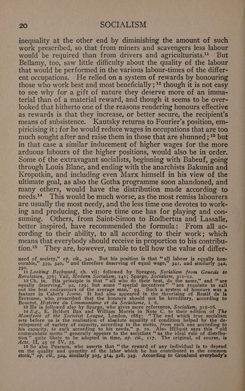 inequality at the other end by diminishing the amount of such work prescribed, so that from miners and scavengers less labour would be required than from drivers and agriculturists.4 But Bellamy, too, saw little difficulty about the quality of the labour that would be performed in the various labour-times of the differ- ent occupations. He relied on a system of rewards by honouring those who work best and most beneficially ; 12 though it is not easy to see why for a gift of nature they deserve more of an imma- terial than of a material reward, and though it seems to be over- looked that hitherto one of the reasons rendering honours effective as rewards is that they increase, or better secure, the recipient’s means of subsistence. Kautsky returns to Fourier’s position, em- piricising it ; for he would reduce wages in occupations that are too much sought after and raise them in those that are shunned ; '* but in that case a similar inducement of higher wages for the more | arduous labours of the higher positions, would also be in order. Some of the extravagant socialists, beginning with Babeuf, going through Louis Blanc, and ending with the anarchists Bakunin and Kropotkin, and including even Marx himself in his view of the ultimate goal, as also the Gotha programme soon abandoned, and many others, would have the distribution made according to needs.1* This would be much worse, as the most remiss labourers are usually the most needy, and the less time one devotes to work- ing and producing, the more time one has for playing and con- suming. Others, from Saint-Simon to Rodbertus and Lassalle, better inspired, have recommended the formula: From all ac- cording to their ability, to all according to their work; which means that everybody should receive in proportion to his contribu- tion.1&gt; They are, however, unable to tell how the value of differ- need of society,” op. cit., 340.. But his position is that “all labour is equally hon- ourable,” 339, 340, “and therefore deserving of equal wage,” 341, and similarly 342, 50. 11 Looking Backward, ch. vii; followed by_ Sprague, Socialism from Genesis to Revelation, 376; Vail, Modern Socialism, 141; Spargo, Socialism, 311-12. 12 Ch, ix. His principle is that “‘all who do their best, do the same,” and ‘‘ are equally deserving,” 92, 129; but some “special incentives” ‘‘are requisite to call out the best endeavours of the average man,” 93. Such a system of honours was a feature in Cabet’s Icarie. It had also appeared in the theorising of Restif de la Bretonne, who prescribed that the honours should not be hereditary, according to Bouctot, Histoire du Communisme et du Socialisme, i. 6. 13 He is followed also by Spargo, who gives more references, Socialism, 315-16. 14 4#.g., E. Belfort Bax and William Morris in Note C. to their edition of The Manifesto of the Socialist League, London, 1885: ‘‘ The end which true socialism sets before us is the realisation of absolute equality of condition helped by the de- velopment of variety of capacity, according to the motto, [oom each one according to his capacity, to each according to his needs,” p. 10. Also Hillquit says this “ old communistic motto”? generally appears to the socialists ‘as the ideal rule of distribu- tion’”’ quite likely to be adopted in time, op. cit., 117. The original, of course, is Acts, iL, 46 Or (LV oas5, ; 15 So also Pearson, who asserts that “the reward of any individual is to depend on the quality and quantity of the labor which he has contributed to the common stock,” of, cit., 324, similarly 305, 314, 328, 343. According to Gronlund everybody’s
