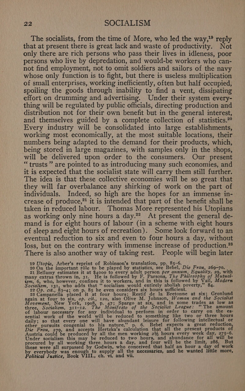 The socialists, from the time of More, who led the way,’ reply that at present there is great lack and waste of productivity. Not only there are rich persons who pass their lives in idleness, poor persons who live by depredation, and would-be workers who can- not find employment, not to omit soldiers and sailors of the navy whose only function is to fight, but there is useless multiplication of small enterprises, working inefficiently, often but half occupied, spoiling the goods through inability to find a vent, dissipating effort on drumming and advertising. Under their system every- thing will be regulated by public officials, directing production and distribution not for their own benefit but in the general interest, and themselves guided by a complete collection of statistics.?° Every industry will be consolidated into large establishments, working most economically, at the most suitable locations, their numbers being adapted to the demand for their products, which, being stored in large magazines, with samples only in the shops, will be delivered upon order to the consumers. Our present “trusts” are pointed to as introducing many such economies, and it is expected that the socialist state will carry them still further. The idea is that these collective economies will be so great that they will far overbalance any shirking of work on the part of individuals. Indeed, so high are the hopes for an immense in- crease of produce,” it is intended that part of the benefit shall be taken in reduced labour. Thomas More represented his Utopians as working only nine hours a day.” At present the general de- mand is for eight hours of labour (in a scheme with eight hours of sleep and eight hours of recreation). Some look forward to an eventual reduction to six and even to four hours a day, without loss, but on the contrary with immense increase of: production.”* There is also another way of taking rest. People will begin later 19 Utopia, Arber’s reprint of Robinson’s translation, pp. 85-6. 20 On the important réle to be played by statistics, see Bebel, Die Frau, 269-70. 21 Bellamy estimates it at $4000 to every adult person per annum, Equality, 29, with many extras thrown in, 31. He is followed by F. Parsons, The Philosophy of Mutual- ism, 6, who, however, confines it to workers, and in this is followed by Vail, Modern Socialism, 131, who adds that “ socialism would entirely abolish poverty,” 84. 22 Op. cit., 83-4; on p. 85 he even considers six hours sufficient. 23 Campanella placed it at four hours; Restif de la Bretonne at six; Gronlund again at four to six, op. cit., 120, also Olive M. Johnson, Woman and the Socialist ovement, New York, 1908, p. 47; Spargo at six, and in some trades as low as three, Socialism, 311-12. The anifesto of the Socialist League: ‘The amount of labour necessary for any individual to perform in order to carry on the es- sential work of the world will be reduced to something like two or three hours daily; so that every one will have abundant leisure for following intellectual or other pursuits congenial to his nature,” p. 6. Bebel expects a great reduction, Die Frau, 279, and accepts Hertzka’s calculation that all the present products of Austria could be produced by all the men working 24% hours every week day, 275-6. Under socialism this may be reduced to two hours, and abundance for all will be procured by all working three hours a day, and four will be the limit, 286. But these were all surpassed by Godwin, who conceived that half an hour a day of work by everybody was enough to supply all the necessaries, and he wanted little more, Political Justice, Book VIII., ch. vi. and vii.