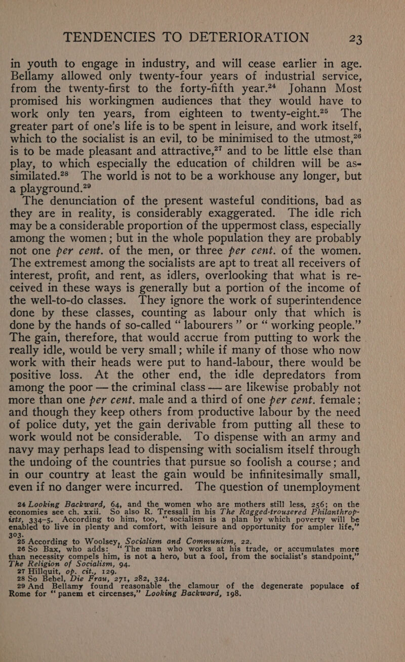 in youth to engage in industry, and will cease earlier in age. Bellamy allowed only twenty-four years of industrial service, from the twenty-first to the forty-fifth year.2* Johann Most promised his workingmen audiences that they would have to work only ten years, from eighteen to twenty-eight.2* The greater part of one’s life is to be spent in leisure, and work itself, which to the socialist is an evil, to be minimised to the utmost,”® is to be made pleasant and attractive,?’ and to be little else than play, to which especially the education of children will be as- similated.2* The world is not to be a workhouse any longer, but a playground.”® The denunciation of the present wasteful conditions, bad as they are in reality, is considerably exaggerated. The idle rich may be a considerable proportion of the uppermost class, especially among the women; but in the whole population they are probably not one per cent. of the men, or three per cent. of the women. The extremest among the socialists are apt to treat all receivers of interest, profit, and rent, as idlers, overlooking that what is re- ceived in these ways is generally but a portion of the income of the well-to-do classes. They ignore the work of superintendence done by these classes, counting as labour only that which is done by the hands of so-called “ labourers ” or “ working people.” The gain, therefore, that would accrue from putting to work the . really idle, would be very small; while if many of those who now work with their heads were put to hand-labour, there would be positive loss. At the other end, the idle depredators from among the poor — the criminal class — are likewise probably not more than one per cent. male and a third of one per cent. female; and though they keep others from productive labour by the need of police duty, yet the gain derivable from putting all these to work would not be considerable. To dispense with an army and navy may perhaps lead to dispensing with socialism itself through the undoing of the countries that pursue so foolish a course; and in our country at least the gain would be infinitesimally small, even if no danger were incurred. The question of unemployment 24 Looking Backward, 64, and the women who are mothers still less, 256; on the economies see ch. xxii. So also R. Tressall in his The Ragged-trousered Philanthrop- ists, 334-5. According to him, too, “socialism is a plan by which poverty will be enabled to live in plenty and comfort, with leisure and opportunity for ampler life,” 03. ' 35 According to Woolsey, Socialism and Communism, 22. 26 So Bax, who adds: “‘ The man who works at his trade, or accumulates more than necessity compels him, is not a hero, but a fool, from the socialist’s standpoint,” The Religion of Socialism, 94. 27 Hillquit, op. ctt., 129. 28 So Bebel, Die Frau, 271, 282, 324. 29 And Bellamy found reasonable the _clamour of the degenerate populace of Rome for ‘‘ panem et circenses,”’ Looking Backward, 198.