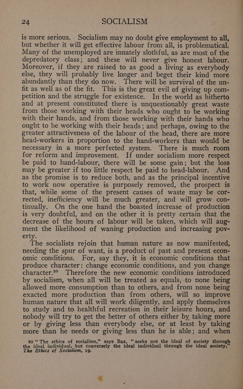 is more serious. Socialism may no doubt give employment to all, but whether it will get effective labour from all, is problematical. Many of the unemployed are innately slothful, as are most of the depredatory class; and these will never give honest labour. Moreover, if they are raised to as good a living as everybody else, they will probably live longer and beget their kind more abundantly than they do now. There will be survival of the un- fit as well as of the fit. This is the great evil of giving up com- petition and the struggle for existence. In the world as hitherto and at present constituted there is unquestionably great waste from those working with their heads who ought to be working with their hands, and from those working with their hands who ought to be working with their heads; and perhaps, owing to the greater attractiveness of the labour of the head, there are more head-workers in proportion to the hand-workers than would be necessary in a more perfected system. There is much room for reform and improvement. If under socialism more respect be paid to hand-labour, there will be some gain; but the loss may be greater if too little respect be paid to head-labour. And as the promise is to reduce both, and as the principal incentive to work now operative is purposely removed, the prospect is that, while some of the present causes of waste may be cor- rected, inefficiency will be much greater, and will grow con- tinually. On the one hand the boasted increase of production is very doubtful, and on the other it is pretty certain that the decrease of the hours of labour will be taken, which will aug- ment the likelihood of waning production and increasing pov- erty. The socialists rejoin that human nature as now manifested, needing the spur of want, is a product of past and present econ- omic conditions. For, say they, it is economic conditions that produce character: change economic conditions, and you change character.*° Therefore the new economic conditions introduced by socialism, when all will be treated as equals,-to none being allowed more consumption than to others, and from none being exacted more production than from others, will so improve human nature that all will work diligently, and apply themselves to study and to healthful recreation in their leisure hours, and nobody will try to get the better of others either by taking more or by giving less than everybody else, or at least by taking more than he needs or giving less than he is able; and when 80 “ The ethics of socialism,” says Bax, “seeks not the ideal of society through the ideal individual, but conversely the ideal individual through the ideal society,” The Ethics of Socialism, 19.