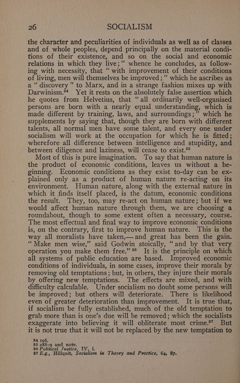 the character and peculiarities of individuals as well as of classes and of whole peoples, depend principally on the material condi- tions of their existence, and so on the social and economic relations in which they live;”’ whence he concludes, as follow- ing with necessity, that ‘with improvement of their conditions of living, men will themselves be improved ; ” which he ascribes as a “discovery ”’ to Marx, and in a strange fashion mixes up with Darwinism.** Yet it rests on the absolutely false assertion which he quotes from Helvetius, that “all ordinarily well-organised persons are born with a nearly equal understanding, which is made different by training, laws, and surroundings;” which he supplements by saying that, though they are born with different talents, all normal men have some talent, and every one under socialism will work at the occupation for which he is fitted; wherefore all difference between intelligence and stupidity, and between diligence and laziness, will cease to exist.*® Most of this is pure imagination. To say that human nature is the product of economic conditions, leaves us without a be- ginning. Economic conditions as they exist to-day can be ex- plained only as a product of human nature re-acting on its environment. Human nature, along with the external nature in which it finds itself placed, is the datum, economic conditions the result. They, too, may re-act on human nature; but if we would affect human nature through them, we are choosing a roundabout, though to some extent often a necessary, course. The most effectual and final way to improve economic conditions is, on the contrary, first to improve human nature. This is the way all moralists have taken,— and great has been the gain. “Make men wise,” said Godwin stoically, “and by that very operation you make them free.” °° It is the principle on which all systems of public education are based. Improved economic conditions of individuals, in some cases, improve their morals by removing old temptations ; but, in others, they injure their morals by offering new temptations. The effects are mixed, and with difficulty calculable. Under socialism no doubt some persons will be improved; but others will deteriorate. There is likelihood even of greater deterioration than improvement. It is true that, if socialism be fully established, much of the old temptation to grab more than is one’s due will be removed; which the socialists exaggerate into believing it will obliterate most crime.*’ But it is not true that it will not be replaced by the new temptation to 34 106, 85 288-9 and note. 36 Political Justice, IV, i. . ; 87 E.g., Hillquit, Socialism im Theory and Practice, 64, 87.