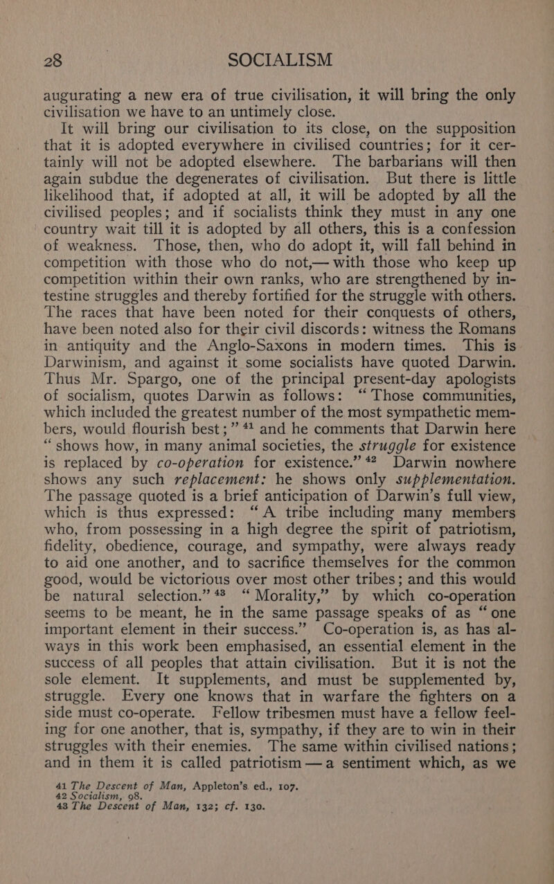 augurating a new era of true civilisation, it will bring the only civilisation we have to an untimely close. It will bring our civilisation to its close, on the supposition that it is adopted everywhere in civilised countries; for it cer- tainly will not be adopted elsewhere. The barbarians will then again subdue the degenerates of civilisation. But there is little likelihood that, if adopted at all, it will be adopted by all the civilised peoples; and if socialists think they must in any one country wait till it is adopted by all others, this is a confession of weakness. Those, then, who do adopt it, will fall behind in competition with those who do not,— with those who keep up competition within their own ranks, who are strengthened by in- testine struggles and thereby fortified for the struggle with others. The races that have been noted for their conquests of others, have been noted also for their civil discords: witness the Romans in antiquity and the Anglo-Saxons in modern times. This is Darwinism, and against it some socialists have quoted Darwin. Thus Mr. Spargo, one of the principal present-day apologists of socialism, quotes Darwin as follows: “Those communities, which included the greatest number of the most sympathetic mem- bers, would flourish best ;” 44 and he comments that Darwin here “shows how, in many animal societies, the struggle for existence is replaced by co-operation for existence.” *# Darwin nowhere shows any such replacement: he shows only supplementation. The passage quoted is a brief anticipation of Darwin’s full view, which is thus expressed: “A tribe including many members who, from possessing in a high degree the spirit of patriotism, fidelity, obedience, courage, and sympathy, were always ready to aid one another, and to sacrifice themselves for the common good, would be victorious over most other tribes; and this would be natural selection.” 4% “ Morality,’ by which co-operation seems to be meant, he in the same passage speaks of as “ one important element in their success.’’ Co-operation is, as has al- ways in this work been emphasised, an essential element in the success of all peoples that attain civilisation. But it is not the sole element. It supplements, and must be supplemented by, struggle. Every one knows that in warfare the fighters on a side must co-operate. Fellow tribesmen must have a fellow feel- ing for one another, that is, sympathy, if they are to win in their struggles with their enemies. The same within civilised nations; and in them it is called patriotism —a sentiment which, as we 41 The Descent of Man, Appleton’s, ed., 107. 42 Socialism, 98. 43 The Descent of Man, 132; cf. 130.