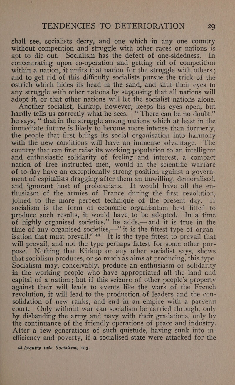 shall see, socialists decry, and one which in any one country without competition and struggle with other races or nations is apt to die out. Socialism has the defect of one-sidedness. In concentrating upon co-operation and getting rid of competition within a nation, it unfits that nation for the struggle with others ; and to get rid of this difficulty socialists pursue the trick of the ostrich which hides its head in the sand, and shut their eyes to any struggle with other nations by supposing that all nations will adopt it, or that other nations will let the socialist nations alone. Another socialist, Kirkup, however, keeps his eyes open, but hardly tells us correctly what he sees. “ There can be no doubt,” he says, “ that in the struggle among nations which at least in the immediate future is likely to become more intense than formerly, the people that first brings its social organisation into harmony with the new conditions will have an immense advantage. The country that can first raise its working population to an intelligent and enthusiastic solidarity of feeling and interest, a compact nation of free instructed men, would in the scientific warfare of to-day have an exceptionally strong position against a govern- ment of capitalists dragging after them an unwilling, demoralised, and ignorant host of proletarians. It would have all the en- thusiasm of the armies of France during the first revolution, joined to the more perfect technique of the present day. If socialism is the form of economic organisation best fitted to produce such results, it would have, to be adopted. In a time of highly organised societies,’ he adds,—and it is true in the time of any organised societies,—“ it is the fittest type of organ- isation that must prevail.” ** It is the type fittest to prevail that will prevail, and not the type perhaps fittest for some other pur- pose. Nothing that Kirkup or any other socialist says, shows that socialism produces, or so much as aims at producing, this type. Socialism may, conceivably, produce an enthusiasm of solidarity in the working people who have appropriated all the land and capital of a nation; but if this seizure of other people's property against their will leads to events like the wars of the French revolution, it will lead to the production of leaders and the con- solidation of new ranks, and end in an empire with a parvenu court. Only without war can socialism be carried through, only by disbanding the army and navy with their gradations, only by the continuance of the friendly operations of peace and industry. After a few generations of such quietude, having sunk into in- efficiency and poverty, if a socialised state were attacked for the 44 Inquiry into Socialism, 103.