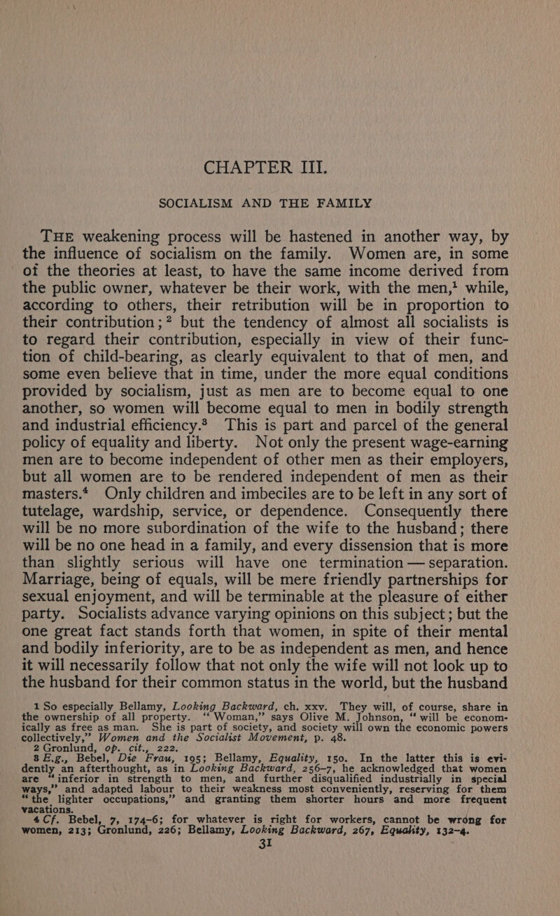 CHAPTER III. SOCIALISM AND THE FAMILY THE weakening process will be hastened in another way, by the influence of socialism on the family. Women are, in some of the theories at least, to have the same income derived from the public owner, whatever be their work, with the men, while, according to others, their retribution will be in proportion to their contribution ;? but the tendency of almost all socialists is to regard their contribution, especially in view of their func- tion of child-bearing, as clearly equivalent to that of men, and some even believe that in time, under the more equal conditions provided by socialism, just as men are to become equal to one another, so women will become equal to men in bodily strength and industrial efficiency.* This is part and parcel of the general policy of equality and liberty. Not only the present wage-earning men are to become independent of other men as their employers, but all women are to be rendered independent of men as their masters.* Only children and imbeciles are to be left in any sort of tutelage, wardship, service, or dependence. Consequently there will be no more subordination of the wife to the husband; there will be no one head in a family, and every dissension that is more than slightly serious will have one termination — separation. Marriage, being of equals, will be mere friendly partnerships for sexual enjoyment, and will be terminable at the pleasure of either party. Socialists advance varying opinions on this subject; but the one great fact stands forth that women, in spite of their mental and bodily inferiority, are to be as independent as men, and hence it will necessarily follow that not only the wife will not look up to the husband for their common status in the world, but the husband 1 So especially Bellamy, Looking Backward, ch. xxv. They will, of course, share in the ownership of all property. ‘‘ Woman,” says Olive M. Johnson, ‘ will be econom- ically as free as man. She is part of society, and society will own the economic powers collectively,” Women and the Socialist Movement, p. 48. 2Gronlund, op. cit., 222. 8 E.g., Bebel, Die Frau, 195; Bellamy, Equality, 150. In the latter this is evi- dently an afterthought, as in Looking Backward, 256-7, he acknowledged that women are “inferior in strength to men, and further disqualified industrially in special ways,” and adapted labour to their weakness most conveniently, reserving for them “the lighter occupations,” and granting them shorter hours and more frequent vacations. WOE 4Cf. Bebel, 7, 174-6; for whatever is right for workers, cannot be wrong for women, 213; Gronlund, 226; Bellamy, Looking Backward, 267, Equahty, 132-4.