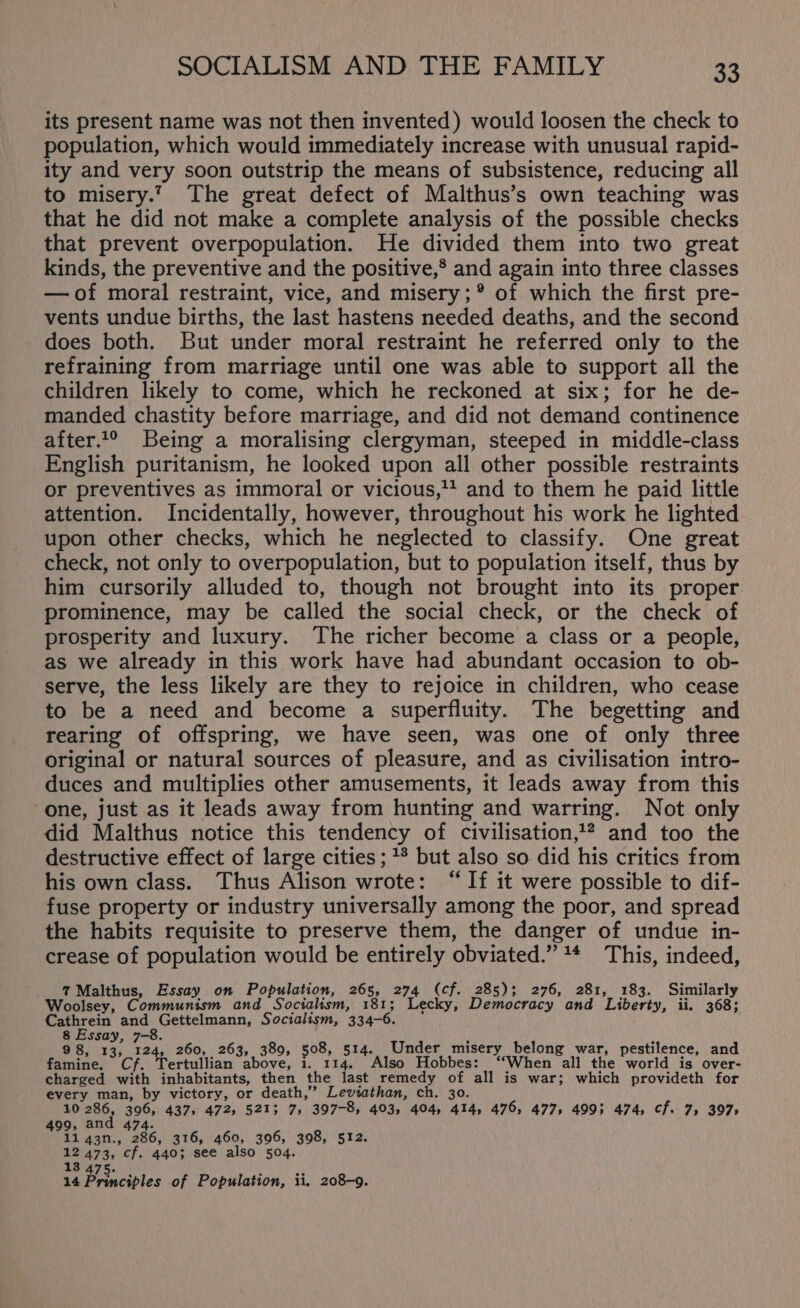 its present name was not then invented) would loosen the check to population, which would immediately increase with unusual rapid- ity and very soon outstrip the means of subsistence, reducing all to misery.’ The great defect of Malthus’s own teaching was that he did not make a complete analysis of the possible checks that prevent overpopulation. He divided them into two great kinds, the preventive and the positive,® and again into three classes —of moral restraint, vice, and misery; ® of which the first pre- vents undue births, the last hastens needed deaths, and the second does both. But under moral restraint he referred only to the refraining from marriage until one was able to support all the children likely to come, which he reckoned at six; for he de- manded chastity before marriage, and did not demand continence after..° Being a moralising clergyman, steeped in middle-class English puritanism, he looked upon all other possible restraints or preventives as immoral or vicious, and to them he paid little attention. Incidentally, however, throughout his work he lighted upon other checks, which he neglected to classify. One great check, not only to overpopulation, but to population itself, thus by him cursorily alluded to, though not brought into its proper prominence, may be called the social check, or the check of prosperity and luxury. The richer become a class or a people, as we already in this work have had abundant occasion to ob- serve, the less likely are they to rejoice in children, who cease to be a need and become a superfluity. The begetting and rearing of offspring, we have seen, was one of only three original or natural sources of pleasure, and as civilisation intro- duces and multiplies other amusements, it leads away from this one, just as it leads away from hunting and warring. Not only did Malthus notice this tendency of civilisation,1? and too the destructive effect of large cities ;1* but also so did his critics from his own class. Thus Alison wrote: “If it were possible to dif- fuse property or industry universally among the poor, and spread the habits requisite to preserve them, the danger of undue in- crease of population would be entirely obviated.” 1* This, indeed, 7 Malthus, Essay on Population, 265, 274 (cf. 285); 276, 281, 183. Similarly Woolsey, Communism and Socialism, 181; Lecky, Democracy and Liberty, ii. 368; Cathrein and Gettelmann, Socialism, 334-6. pean der misery belong war, pestilence, and cr teritiian chore Meee aaah net bes: “When all the yond is’ over- charged with inhabitants, then the last remedy of all is war; which provideth for every man, by victory, or death,’ Leviathan, ch. 30. 10 286, 396, 437, 472, 521; 7, 397-8, 403, 404, 414, 476, 477, 4993 474, cf. 7, 397 499, and 474. 11 43n., 286, 316, 460, 396, 398, 512. as 473, cf. 440; see also 504. 13.475. . ; = 14 Principles of Population, ii, 208-9.