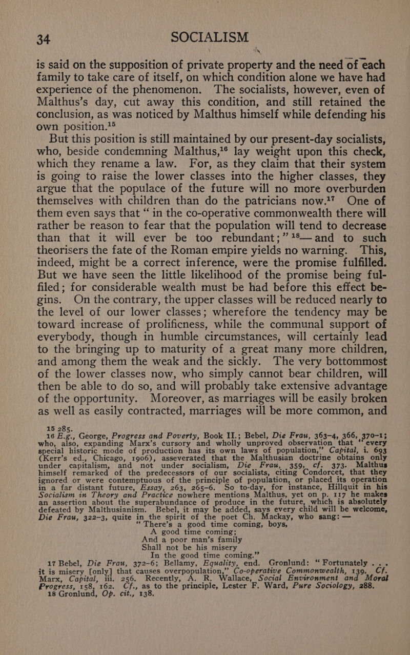 is said on the supposition of private property and the need of each family to take care of itself, on which condition alone we have had experience of the phenomenon. The socialists, however, even of Malthus’s day, cut away this condition, and still retained the conclusion, as was noticed by Malthus himself while defending his own position.?® But this position is still maintained by our present-day socialists, who, beside condemning Malthus,’* lay weight upon this check, which they rename a law. For, as they claim that their system is going to raise the lower classes into the higher classes, they argue that the populace of the future will no more overburden themselves with children than do the patricians now.17 One of them even says that “ in the co-operative commonwealth there will rather be reason to fear that the population will tend to decrease than that it will ever be too rebundant;” +%—and to such theorisers the fate of the Roman empire yields no warning. This, indeed, might be a correct inference, were the promise fulfilled. But we have seen the little likelihood of the promise being ful- filed; for considerable wealth must be had before this effect be- gins. On the contrary, the upper classes will be reduced nearly to the level of our lower classes; wherefore the tendency may be toward increase of prolificness, while the communal support of everybody, though in humble circumstances, will certainly lead to the bringing up to maturity of a great many more children, and among them the weak and the sickly. The very bottommost of the lower classes now, who simply cannot bear children, will then be able to do so, and will probably take extensive advantage of the opportunity. Moreover, as marriages will be easily broken as well as easily contracted, marriages will be more common, and 15 285. , 16 E.g., George, Progress and Poverty, Book II.; Bebel, Die Frau, 363-4, 366, 370-1; who, also, expanding Marx’s cursory and wholly unproved observation that ‘every special historic mode of production has its own laws of population,” Capital, 1. 693 (Kerr’s ed., Chicago, 1906), asseverated that the Malthusian doctrine obtains only under capitalism, and not under socialism, Die Frau, 359, cf. 373. Malthus himself remarked of the predecessors of our socialists, citing Condorcet, that they ignored or were contemptuous of the principle of population, or placed its operation in a far distant future, Essay, 263, 265-6. So to-day, for instance, Hillquit in his Socialism in Theory and Practice nowhere mentions Malthus, yet on p. 117 he makes an assertion about the superabundance of produce in the future, which is absolutely defeated by Malthusianism. Bebel, it may be added, 0% every child will be welcome, Die Frau, 322-3, quite in_the spirit of the poet Ch. Mackay, who sang: — “There’s a good time coming, boys, A good time coming; And a poor man’s family Shall not be his misery In the good time coming.” 17 Bebel, Die Frau, 372-6; Bellamy, Equality, end. Gronlund: “ Fortunately ... it is misery [only] that causes WA inf ge Mind Co-operative Commonwealth, 139. Cf. Marx, Capital, iii. 256. Recently, A. R. Wallace, Social Environment and Moral Progress, 158, 162. Cf., as to the principle, Lester F. Ward, Pure Sociology, 288. 18 Gronlund, Op. cit., 138.