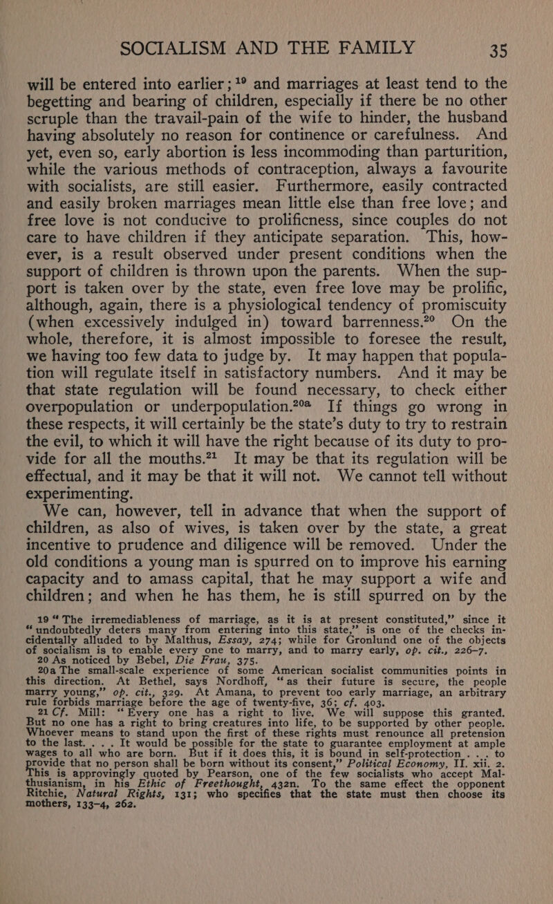 will be entered into earlier ;1° and marriages at least tend to the begetting and bearing of children, especially if there be no other scruple than the travail-pain of the wife to hinder, the husband having absolutely no reason for continence or carefulness. And yet, even so, early abortion is less incommoding than parturition, while the various methods of contraception, always a favourite with socialists, are still easier. Furthermore, easily contracted and easily broken marriages mean little else than free love; and free love is not conducive to prolificness, since couples do not care to have children if they anticipate separation. This, how- ever, is a result observed under present conditions when the support of children is thrown upon the parents. When the sup- port is taken over by the state, even free love may be prolific, although, again, there is a physiological tendency of promiscuity (when excessively indulged in) toward barrenness.7° On the whole, therefore, it is almost impossible to foresee the result, we having too few data to judge by. It may happen that popula- tion will regulate itself in satisfactory numbers. And it may be that state regulation will be found necessary, to check either overpopulation or underpopulation.2 If things go wrong in these respects, it will certainly be the state’s duty to try to restrain the evil, to which it will have the right because of its duty to pro- vide for all the mouths.*2. It may be that its regulation will be effectual, and it may be that it will not. We cannot tell without experimenting. We can, however, tell in advance that when the support of children, as also of wives, is taken over by the state, a great incentive to prudence and diligence will be removed. Under the old conditions a young man is spurred on to improve his earning capacity and to amass capital, that he may support a wife and children; and when he has them, he is still spurred on by the 19 “ The irremediableness of marriage, as it is at present constituted,” since it ‘undoubtedly deters many from entering into this state,’ is one of the checks in- cidentally alluded to by Malthus, Essay, 274; while for Gronlund one of the objects of socialism is to enable every one to marry, and to marry early, op. cit., 226-7. 20 As noticed by Bebel, Die Frau, 375. 20a The small-scale experience of some American socialist communities points in this direction. At Bethel, says Nordhoff, ‘‘as their future is secure, the people marry young,” op. cit., 329. At Amana, to prevent too early marriage, an arbitrary rule forbids marriage before the age of twenty-five, 36; cf. 403. 21Cf. Mill: ‘‘ Every one has a right to live. We will suppose this granted. But no one has a right to bring creatures into life, to be supported by other people. Whoever means to stand upon the first of these rights must renounce all pretension to the last. . . . It would be A ca ae for the state to guarantee employment at ample wages to all who are born. ut if it does this, it is bound in self-protection . .. to Pe that no person shall be born without its consent,” Political Economy, IT. xii. 2. his is approvingly quoted by Pearson, one of the few socialists who accept Mal- thusianism, in his Ethic of Freethought, 432n. To the same effect the opponent Ritchie, Natural Rights, 131; who specifies that the state must then choose its mothers, 133-4, 262.