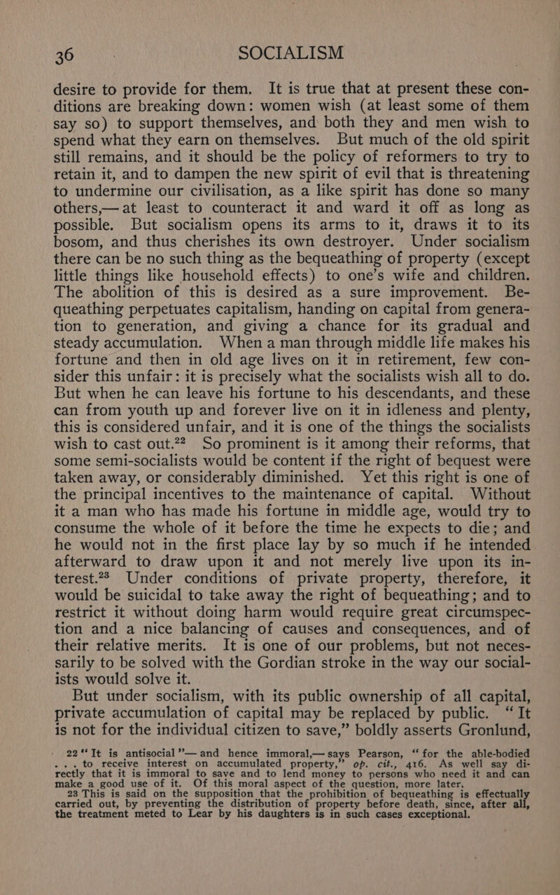 desire to provide for them. It is true that at present these con- ditions are breaking down: women wish (at least some of them say so) to support themselves, and both they and men wish to spend what they earn on themselves. But much of the old spirit still remains, and it should be the policy of reformers to try to retain it, and to dampen the new spirit of evil that is threatening to undermine our civilisation, as a like spirit has done so many others,— at least to counteract it and ward it off as long as possible. But socialism opens its arms to it, draws it to its bosom, and thus cherishes its own destroyer. Under socialism there can be no such thing as the bequeathing of property (except little things like household effects) to one’s wife and children. The abolition of this is desired as a sure improvement. Be- queathing perpetuates capitalism, handing on capital from genera- tion to generation, and giving a chance for its gradual and steady accumulation. When aman through middle life makes his fortune and then in old age lives on it in retirement, few con- sider this unfair: it is precisely what the socialists wish all to do. But when he can leave his fortune to his descendants, and these can from youth up and forever live on it in idleness and plenty, this is considered unfair, and it is one of the things the socialists wish to cast out.22, So prominent is it among their reforms, that some semi-socialists would be content if the right of bequest were taken away, or considerably diminished. Yet this right is one of the principal incentives to the maintenance of capital. Without it a man who has made his fortune in middle age, would try to consume the whole of it before the time he expects to die; and he would not in the first place lay by so much if he intended afterward to draw upon it and not merely live upon its in- terest.22 Under conditions of private property, therefore, it would be suicidal to take away the right of bequeathing; and to restrict it without doing harm would require great circumspec- tion and a nice balancing of causes and consequences, and of their relative merits. It is one of our problems, but not neces- sarily to be solved with the Gordian stroke in the way our social- ists would solve it. But under socialism, with its public ownership of all capital, private accumulation of capital may be replaced by public. “It is not for the individual citizen to save,” boldly asserts Gronlund, 22‘*It is antisocial’’—and hence immoral,— says Pearson, “for the able-bodied ... to receive interest on accumulated property,” op. cit., 416. As well say di- rectly that it is immoral to save and to lend money to persons who need it and can make a good use of it. Of this moral aspect of the question, more later. 23 This is said on the supposition that the prohibition of bequeathing is effectuall carried out, by preventing the distribution of property before death, since, after all, the treatment meted to Lear by his daughters is in such cases exceptional.