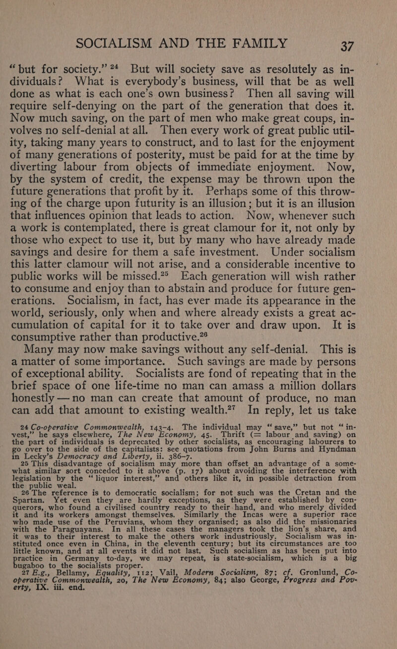 “but for society.” ** But will society save as resolutely as in- dividuals? What is everybody’s business, will that be as well done as what is each one’s own business? Then all saving will require self-denying on the part of the generation that does it. Now much saving, on the part of men who make great coups, in- volves no self-denial at all. Then every work of great public util- ity, taking many years to construct, and to last for the enjoyment of many generations of posterity, must be paid for at the time by diverting labour from objects of immediate enjoyment. Now, by the system of credit, the expense may be thrown upon the future generations that profit by it. Perhaps some of this throw- ing of the charge upon futurity is an illusion; but it is an illusion that influences opinion that leads to action. Now, whenever such a work is contemplated, there is great clamour for it, not only by those who expect to use it, but by many who have already made savings and desire for them a safe investment. Under socialism this latter clamour will not arise, and a considerable incentive to public works will be missed.*° Each generation will wish rather to consume and enjoy than to abstain and produce for future gen- erations. Socialism, in fact, has ever made its appearance in the world, seriously, only when and where already exists a great ac- cumulation of capital for it to take over and draw upon. It is consumptive rather than productive.”® Many may now make savings without any self-denial. This is a matter of some importance. Such savings are made by persons of exceptional ability. Socialists are fond of repeating that in the brief space of one life-time no man can amass a million dollars honestly — no man can create that amount of produce, no man can add that amount to existing wealth.2” In reply, let us take 24 Co-operative Commonwealth, 143-4. The individual may “save,” but not “ in- vest,” he says elsewhere, The New Economy, 45. Thrift (= labour and saving) on the part of individuals is deprecated by other socialists, as encouraging labourers to go over to the side of the capitalists: see quotations from John Burns and Hyndman in Lecky’s Democracy and Liberty, ii. 386-7. 25 This disadvantage of socialism may more than offset an advantage of a some- what similar sort conceded to it above (p. 17) about avoiding the interference with legislation by the ‘“‘ liquor interest,’ and others like it, in possible detraction from the public weal. 26 The reference is to democratic socialism; for not such was the Cretan and the Spartan. Yet even they are hardly exceptions, as they were established by con- querors, who found a civilised country ready to their hand, and who merely divided it and its workers amongst themselves. Similarly the Incas were a superior race who made use of the Peruvians, whom they organised; as also did the missionaries with the Paraguayans. In all these cases the managers took the lion’s share, and it was to their interest to make the others work industriously. Socialism was in- stituted once even in China, in the eleventh century; but its circumstances are too little known, and at all events it did not last. Such socialism as has been put into practice in Germany to-day, we may repeat, is state-socialism, which is a big bugaboo to the socialists proper. 5 27 E.g., Bellamy, Rononty, 112; Vail, Modern Socialism, 87; cf. Gronlund, Co- operative Commonwealth, 20, The New Economy, 84; also George, Progress and Pov- erty, IX. iii. end.