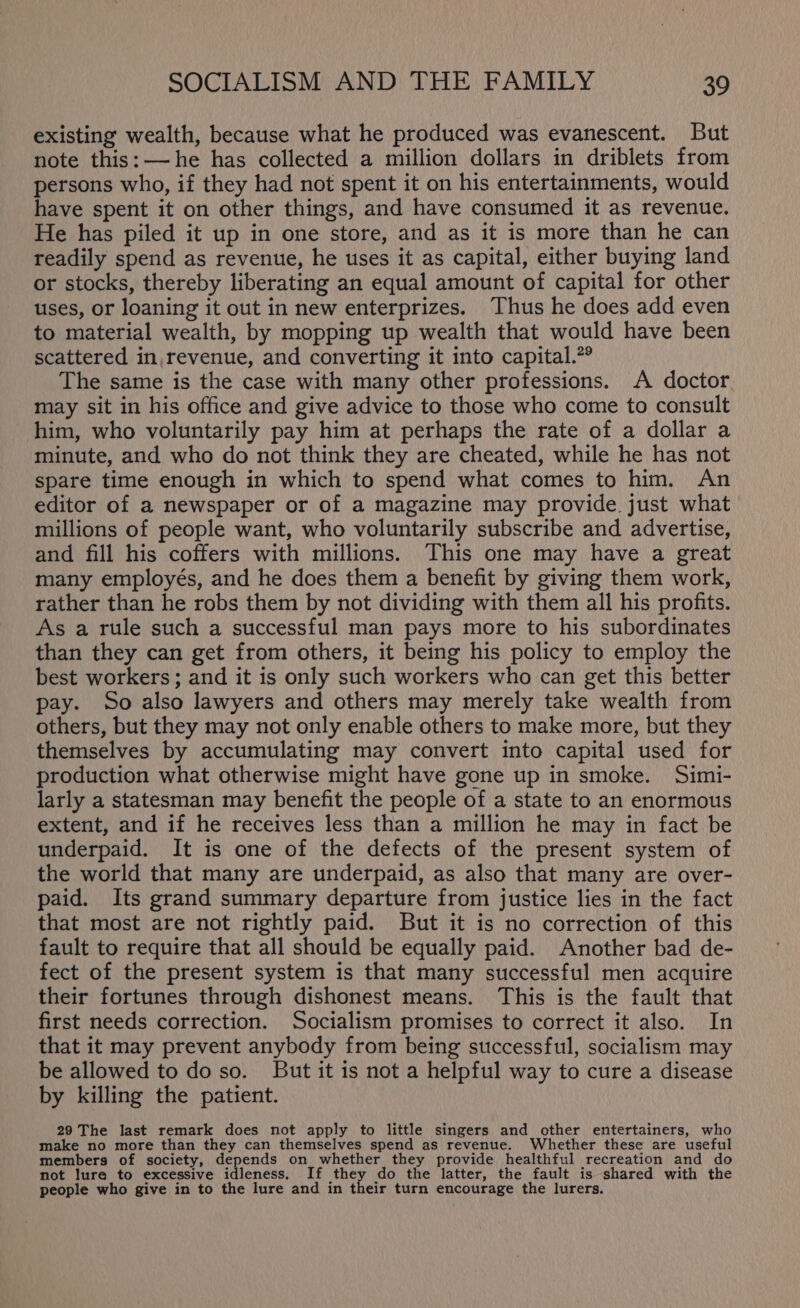 existing wealth, because what he produced was evanescent. But note this: —he has collected a million dollars in driblets from persons who, if they had not spent it on his entertainments, would have spent it on other things, and have consumed it as revenue. He has piled it up in one store, and as it is more than he can readily spend as revenue, he uses it as capital, either buying land or stocks, thereby liberating an equal amount of capital for other uses, or loaning it out in new enterprizes. Thus he does add even to material wealth, by mopping up wealth that would have been scattered in revenue, and converting it into capital.” The same is the case with many other professions. A doctor may sit in his office and give advice to those who come to consult him, who voluntarily pay him at perhaps the rate of a dollar a minute, and who do not think they are cheated, while he has not spare time enough in which to spend what comes to him. An editor of a newspaper or of a magazine may provide just what millions of people want, who voluntarily subscribe and advertise, and fill his coffers with millions. This one may have a great many employés, and he does them a benefit by giving them work, rather than he robs them by not dividing with them all his profits. As a rule such a successful man pays more to his subordinates than they can get from others, it being his policy to employ the best workers ; and it is only such workers who can get this better pay. So also lawyers and others may merely take wealth from others, but they may not only enable others to make more, but they themselves by accumulating may convert into capital used for production what otherwise might have gone up in smoke. Simi- larly a statesman may benefit the people of a state to an enormous extent, and if he receives less than a million he may in fact be underpaid. It is one of the defects of the present system of the world that many are underpaid, as also that many are over- paid. Its grand summary departure from justice lies in the fact that most are not rightly paid. But it is no correction of this fault to require that all should be equally paid. Another bad de- fect of the present system is that many successful men acquire their fortunes through dishonest means. This is the fault that first needs correction. Socialism promises to correct it also. In that it may prevent anybody from being successful, socialism may be allowed to do so. But it is not a helpful way to cure a disease by killing the patient. 29 The last remark does not apply to little singers and other entertainers, who make no more than they can themselves spend as revenue. Whether these are useful members of society, depends on whether they provide healthful recreation and do not lure to excessive idleness, If ee do the latter, the fault is shared with the people who give in to the lure and in their turn encourage the lurers.