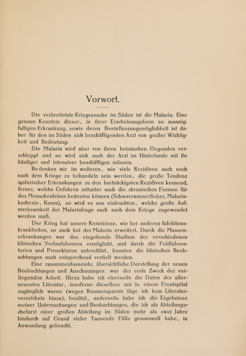Vorwort. Die verbreitetste Kriegsseuche im Süden ist die Malaria. Eine genaue Kenntnis dieser, in ihrer Erscheinungsform so mannig- faltigen Erkrankung, sowie deren Beeinflussungsmöglichkeit ist da- her für den im Süden sich beschäftigenden Arzt von großer Wichtig- keit und Bedeutung. Die Malaria wird aber von ihren heimischen Gegenden ver- schleppt und so wird sich auch der Arzt im Hinterlande mit ihr häufiger und intensiver beschäftigen müssen. Bedenken wir im weiteren, wie viele Rezidiven auch noch nach dem Kriege zu behandeln sein werden, die große Tendenz malarischer Erkrankungen zu den hartnäcigsten Rezidiven kennend, ferner, welche Gefahren mitunter auch die.chronischen Formen für das Menschenleben bedeuten können (Schwarzwasserfieber, Malaria- kachexie, Koma), so wird es uns einleuchten, welche große Auf- merksamkeit der Malariafrage auch nach dem Kriege zugewendet werden muß. Der Krieg hat unsere Kenntnisse, wie bei anderen Infektions- krankheiten, so auch bei der Malaria erweitert. Durch die Massen- erkrankungen war das eingehende Studium der verschiedenen klinischen ‚Verlaufsformen ermöglicht, und durch die Feldlabora- torien und Prosekturen unterstützt, konnten die klinischen Beob- achtungen auch entsprechend vertieft werden. Eine zusammenfassende, übersichtliche Darstellung der neuen Beobachtungen und Anschauungen war der erste Zweck der vor- liegenden Arbeit. Hiezu habe ich einerseits die Daten der aller- neuesten Literatur, insoferne dieselben mir in einem Frontspital zugänglich waren (wegen Raumersparnis füge ich kein Literatur- verzeichnis hinzu), benützt, anderseits habe ich die Ergebnisse meiner Untersuchungen und Beobachtungen, die ich als Abteilungs- chefarzt einer großen Abteilung im Süden mehr als zwei Jahre hindurch auf Grund vieler Tausende Fälle gesammelt habe, in Anwendung gebracht.