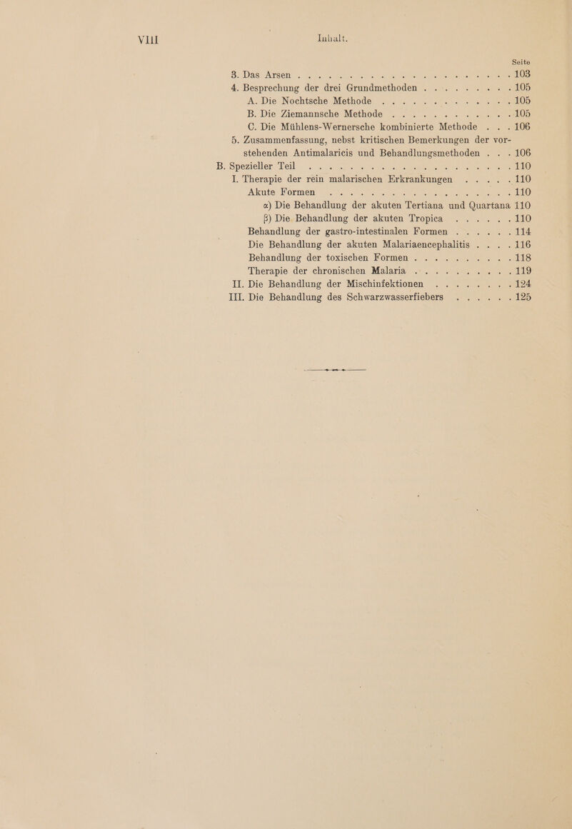 VII | Inhalt. Seite 3. Das Arsen N ie EEE ER 103 4. Besprechung der drei Grundmethoden . . . ..... 105 A. Die Nochtsche Methode . . .... N ee 105 B. Die Ziemannsche Methode ....... Ra. C. Die Mühlens-Wernersche kombinierte Methode . . . 106 5. Zusammenfassung, nebst kritischen Bemerkungen der vor- stehenden Antimalarieis und Behandlungsmethoden . . . 106 B. Spezieller Teil „N sr a 410 I. Therapie der rein malarischen Erkrankungen . . .. .110 Akute Bormen: 2 ne ee a > 210 «) Die Behandlung der akuten Tertiana und Quartana 110 ß) Die Behandlung der akuten Tropica . . .... 110 Behandlung der gastro-intestinalen Formen . . .... 114 Die Behandlung der akuten Malariaencephalitis ... . . 116 Behandlung der toxischen Formen . ..... ER |.) Therapie der chronischen Malaria . . .. 2:22 2.. 119 Il. Die Behandlung der Mischinfektionen . .... Rn