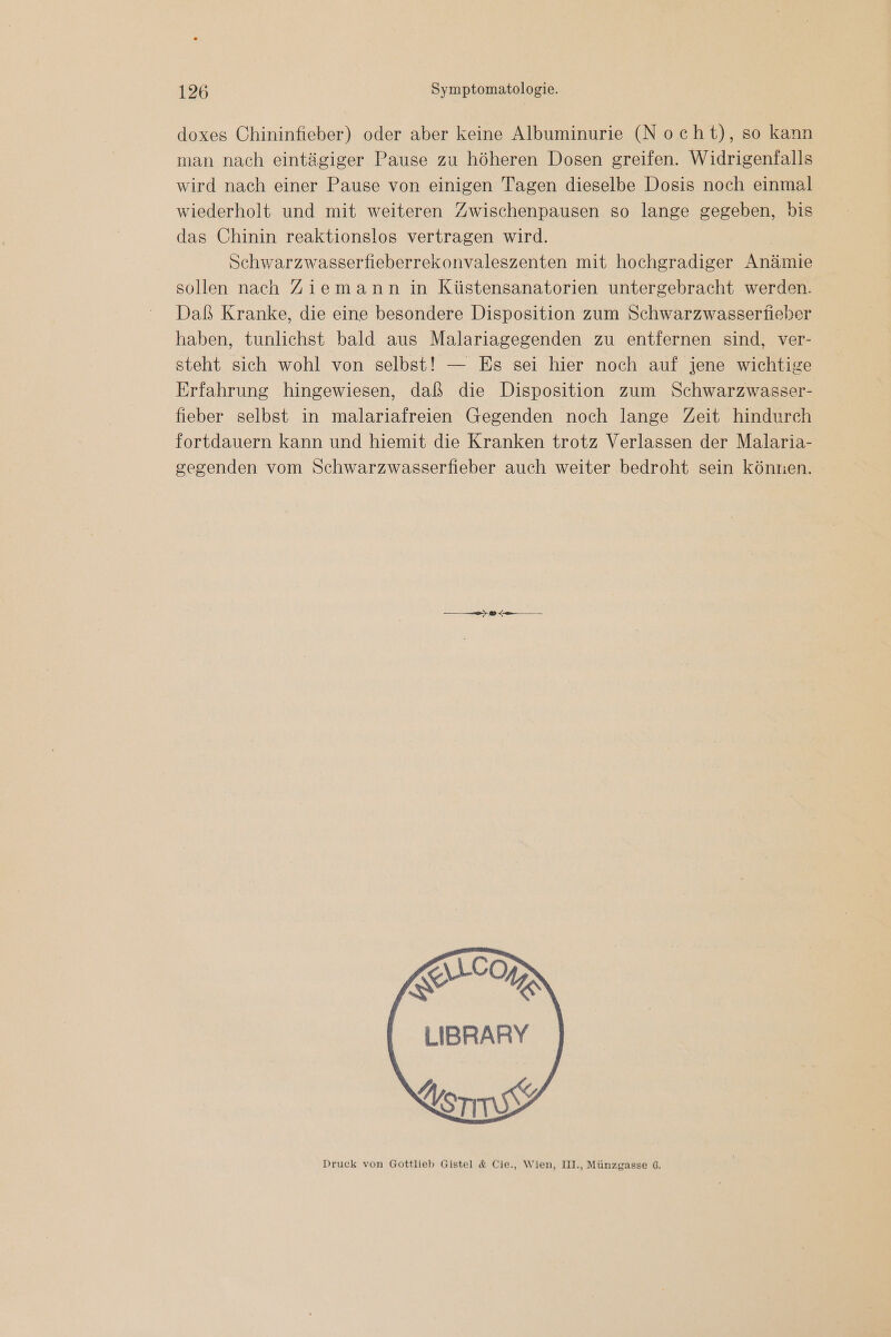doxes Chininfieber) oder aber keine Albuminurie (Nocht), so kann man nach eintägiger Pause zu höheren Dosen greifen. Widrigenfalls wird nach einer Pause von einigen Tagen dieselbe Dosis noch einmal wiederholt und mit weiteren Zwischenpausen so lange gegeben, bis das Chinin reaktionslos vertragen wird. Schwarzwasserfieberrekonvaleszenten mit hochgradiger Anämie sollen nach Ziemann in Küstensanatorien untergebracht werden. Daß Kranke, die eine besondere Disposition zum Schwarzwasserfieber haben, tunlichst bald aus Malariagegenden zu entfernen sind, ver- steht sich wohl von selbst! — Es sei hier noch auf jene wichtige Erfahrung hingewiesen, daß die Disposition zum Schwarzwasser- fieber selbst in malariafreien Gegenden noch lange Zeit hindurch fortdauern kann und hiemit die Kranken trotz Verlassen der Malaria- segenden vom Schwarzwasserfieber auch weiter bedroht sein könxen. ETM LIBRARY Vorrssy