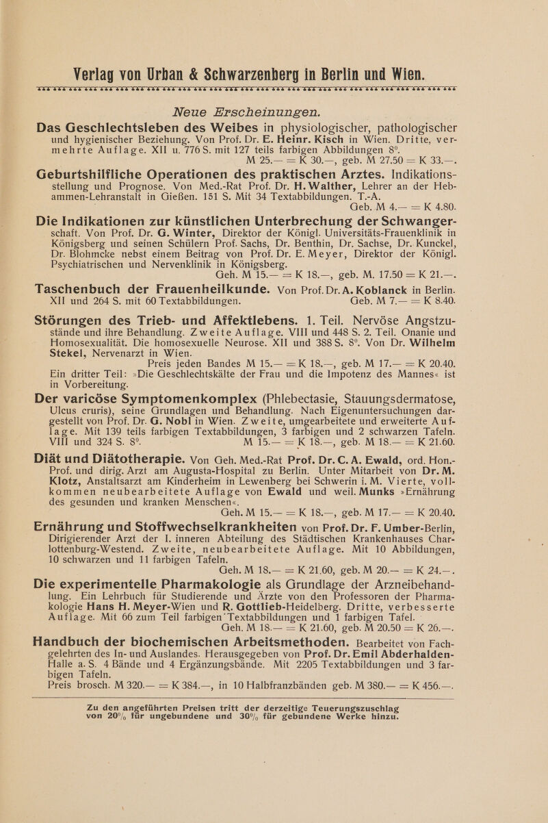 ELIZIIY BLIWLIMLIIMIIHIIMIIEITZ Neue Erscheinungen. Das Geschlechtsleben des Weibes in physiologischer, pathologischer und hygienischer Beziehung. Von Prof. Dr. E. Heinr. Kisch in Wien. Dritte, ver- mehrte Auflage. XII u. 776S. mit 127 teils farbigen Abbildungen 8°. M 25.— =K 30.—, geb. M 27.50 =K 33.—. Geburtshilfliche Operationen des praktischen Arztes. Indikations- stellung und Prognose. Von Med.-Rat Prof. Dr. H.Walther, Lehrer an der Heb- ammen-Lehranstalt in Gießen. 151 5. Mit 34 Textabbildungen. T.-A. Geb.M 4.— =K 4.80. Die Indikationen zur künstlichen Unterbrechung der Schwanger- schaft. Von Prof. Dr. G. Winter, Direktor der Königl. Universitäts-Frauenklinik in Königsberg und seinen Schülern Prof. Sachs, Dr. Benthin, Dr. Sachse, Dr. Kunckel, Dr. Blohmcke nebst einem Beitrag von Prof. Dr. E.Meyer, Direktor der Königl. Psychiatrischen und Nervenklinik in Königsberg. Geh.M 15.— =K 18.—, geb. M. 1750 =K 21.—. Taschenbuch der Frauenheilkunde. Von Prof.Dr. A. Koblanck in Berlin. XII und 264 S. mit 60 Textabbildungen. Geb.M 7.— =K 3.40. Störungen des Trieb- und Affektlebens. 1. Teil. Nervöse Angstzu- stände und ihre Behandlung. Zweite Auflage. VIII und 4485. 2. Teil. Onanie und Homosexualität. Die homosexuelle Neurose. XII und 388S. 8°. Von Dr. Wilhelm Stekel, Nervenarzt in Wien. Preis jeden Bandes M 15.— =K 18.—, geb. M 17.— =K 20.40. Ein dritter Teil: »Die Geschlechtskälte der Frau und die Impotenz des Mannes« ist in Vorbereitung. Der varicöse Symptomenkomplex (Phlebectasie, Stauungsdermatose, Ulcus cruris), seine Grundlagen und Behandlung. Nach Eigenuntersuchungen dar- gestellt von Prof. Dr. G. Nobl in Wien. Zweite, umgearbeitete und erweiterte A uf- lage. Mit 139 teils Tarbigen Textabbildungen, 3 farbigen und 2 schwarzen Tafeln. VIII und 324 S. 8°. MIR 0. Mo - X 1 Diät und Diätotherapie. Von Geh. Med.-Rat Prof. Dr.C. A. Ewald, ord. Hon.- Prof. und dirig. Arzt am Augusta-Hospital zu Berlin. Unter Mitarbeit von Dr.M. Klotz, Anstaltsarzt am Kinderheim in Lewenberg bei Schwerin i.M. Vierte, voll- kommen neubearbeitete Auflage von Ewald und weil. Munks »Ernährung des gesunden und kranken Menschen«. Geh.M 15.— =K 18.—, geb.M 17. =K 20.40. Ernährung und Stoffwechselkrankheiten von Prof. Dr. F. Umber-Berlin, Dirigierender Arzt der I. inneren Abteilung des Städtischen Krankenhauses Char- lottenburg-Westend. Zweite, neubearbeitete Auflage. Mit 10 Abbildungen, 10 schwarzen und 11 farbigen Tafeln. | Geh.M 18.— =K 21.60, geb.M 20.—- =K 24.—. Die experimentelle Pharmakologie als Grundlage der Arzneibehand- lung. Ein Lehrbuch für Studierende und Ärzte von den Professoren der Pharma- kologie Hans H. Meyer-Wien und R. Gottlieb-Heidelberg. Dritte, verbesserte Auflage. Mit 66 zum Teil farbigen’ Textabbildungen und 1 farbigen Tafel. Geh. M 18.— = K 21.60, geb. M 20.50 =K 26.—. Handbuch der biochemischen Arbeitsmethoden. Bearbeitet von Fach- gelehrten des In- und Auslandes. Herausgegeben von Prof. Dr. Emil Abderhalden- Halle a.S. 4 Bände und 4 Ergänzungsbände. Mit 2205 Textabbildungen und 3 far- bigen Tafeln. Preis brosch. M 320.— = K 384.—, in 10 Halbfranzbänden geb. M 380.— = K 456.—. Zu den angeführten Preisen tritt der derzeitige Teuerungszuschlag