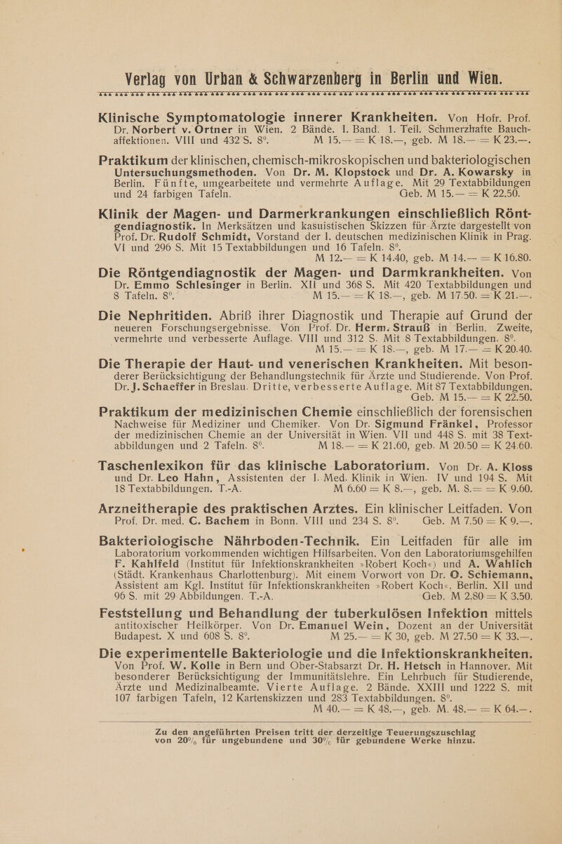 BLLNLIMLIIMLLIWLIMLIIELIMLIIELIWLIM LINK LIKIIHITIEIIHITELZZ BLIIEITI Klinische Symptomatologie innerer Krankheiten. Von Hofr. Prof. Dr. Norbert v. Ortner in Wien. 2 Bände. I. Band. 1. Teil. Schmerzhafte Bauch- affektionen. VIII und 4325. 8°. M 15.— =K18.—, geb. M 18.— = K 23.— Praktikum der klinischen, chemisch-mikroskopischen und bakkeiel Untersuchungsmethoden. Von Dr. M. Klopstock und Dr. A. Kowarsky in Berlin. Fünfte, umgearbeitete und vermehrte Auflage. Mit 29 Textabbildungen und 24 farbigen Tafeln. (ieb. M 15.— =XK 2250. Klinik der Magen- und Darmerkrankungen einschließlich Rönt- gendiagnostik. In Merksätzen und kasuistischen Skizzen für-Ärzte dargestellt von Prof. Dr. Rudolf Schmidt, Vorstand der Il. deutschen medizinischen Klinik in Prag. VI und 296 S. Mit 15 Textabbildungen und 16 Tafeln. 8°. M 12.— =K 14.40, geb. M 14.— —= K 10.80. Die Röntgendiagnostik der Magen- und Darmkrankheiten. Von Dr. Emmo Schlesinger in Berlin. XIl und 3685. Mit 420 Textabbildungen und S Tafeln. 8°. M 15.— =K 18.—, geb. M 17.50. =K.21.—. Die Nephritiden. Abriß ihrer Diagnostik und Therapie auf Grund der neueren Forschungsergebnisse. Von Prof. Dr. Herm. Strauß in Berlin. Zweite, vermehrte und verbesserte Auflage. VIII und 312 S. Mit 8 Textabbildungen. 8°. M15.— —=K 18—, geb. M 17.— = K20.40. Die Therapie der Haut- und venerischen Krankheiten. Mit beson- derer Berücksichtigung der Behandlungstechnik für Ärzte und Studierende. Von Prof. Dr. J. Schaeffer in Breslau. Dritte, verbesserte Auflage. Mit 37 Textabbildungen. Geb. M 15.— =K 22.50. Praktikum der medizinischen Chekiik einschließlich der forensischen Nachweise für Mediziner und Chemiker. Von Dr. Sigmund Fränkel, Professor der medizinischen Chemie an der Universität in Wien. VII und 448 S. mit 38 Text- abbildungen und 2 Tafeln. 8°. M 18.— =K 21.60, geb. M 20.50 = K 24.60. Taschenlexikon für das klinische Laboratorium. Von Dr. A. Kloss und Dr. Leo Hahn, Assistenten der I. Med. Klinik in Wien. IV und 194 S. Mit 18 Textabbildungen. T.-A. M 6.60 =K38.—, geb. M. 8.= = K9.00. Arzneitherapie des praktischen Arztes. Ein klinischer Leitfaden. Von Prof. Dr. med. C. Bachem in Bonn. VIII und 234 S. 8°. Geb. M750=K9-—. Bakteriologische Nährboden-Technik. Ein Leitfaden für alle im Laboratorium vorkommenden wichtigen Hilfsarbeiten. Von den Laboratoriumsgehilfen F. Kahlfeld (Institut für Infektionskrankheiten »Robert Koch«) und A. Wahlich (Städt. Krankenhaus Charlottenburg). Mit einem Vorwort von Dr. ©. Schiemann, Assistent am Kgl. Institut für Infektionskrankheiten »Robert Koch«, Berlin. XII und 96 S. mit 29 Abbildungen. T.-A. Geb. M 2.30 =K 3.50. Feststellung und Behandlung der tuberkulösen Infektion mittels antitoxischer Heilkörper. Von Dr. Emanuel Wein, Dozent an der Universität Budapest. X und 608 S. 8°. M 25.— =K30, geb. M 27.50 =K 33.—. Die experimentelle Bakteriologie und die Infektionskrankheiten. Von Prof. W. Kolle in Bern und Ober-Stabsarzt Dr. H. Hetsch in Hannover. Mit besonderer Berücksichtigung der Immunitätslehre. Ein Lehrbuch für Studierende, Ärzte und Medizinalbeamte. Vierte Auflage. 2 Bände. XXIII und 1222 S. mit 107 farbigen Tafeln, 12 Kartenskizzen und 283 Textabbildungen. 8°. M 40.— = K48.—, geb. M. 48.— = K64.-. Zu den angeführten Preisen tritt der derzeitige Teuerungszuschlag