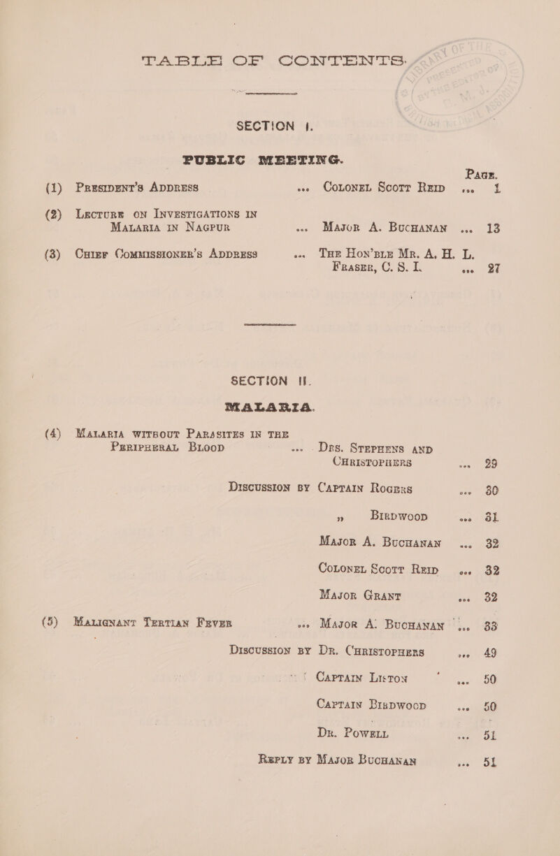 SECTION |. PUBLIC MEETING. Paar. (1) Prusimpent’s ADDRESS » CotoneL Scorr Rem ... 1 A eT eat wicde: ie o» Mason A. Buchanan ... 13 (3) Cymer CommissiongR’s ADDRESS a eae ae H. oh » SECTION II. MALARIA. (4) Manaria wirsour PaRssiTEs IN THE PuriexeraL Buoop ae - Drs. Srepzens anp CHRISTOPHERS 29 Discussion sy Captain Rogrss 30 fF Birpwoop os Ob Mason A. Bucnanan ... 32 Cotone, Scotr Rei .. 32 Masor Grant oss ae (5) Mauienanr Tertian Fever .» Masor Al Bucnayan |.. 33 | Discussion BY Dr. CHRISTOPHERS vee = 49 * ( Capram Liston ac Captain Birpwoop oneiaet Dr. PowsELL 51 Repty spy Masog Bucnanan