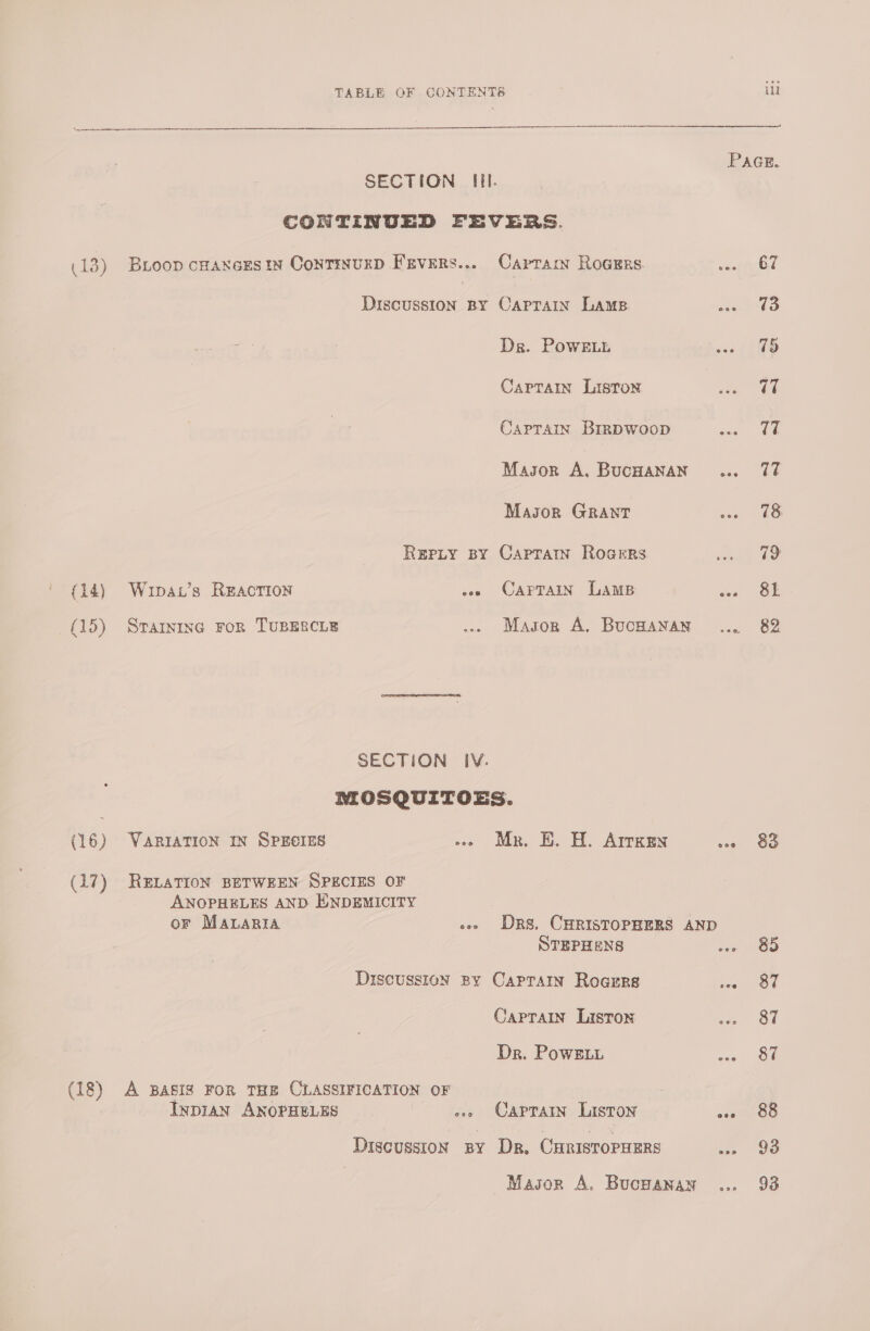 PAGE. SECTION Hl. CONTINUED FEVERS. (13) Bioop c#axers in Continurp Fevers... Caprracy Roars seeetytl Discussion BY OCaprain Lamp ee ke Dr. PowELh ove TO CapTain Liston T7 Caprain Brrpwoop seme anal Masor A, BucHanan... 77 Masor GRANT ane LG Repty BY Caprarn Rogers 79 (14) Wupa.’s Reaction eee CAPTAIN Lams won OL (145) Srarnine ror TUBERCLE .. Mason A, Bucnwanan ... 82 SECTION IV. NOSQUITOES. (16) Varration In SpEcres -» Mr. BE. H. Arrken wae OG (17) RELATION BETWEEN SPECIES OF ANOPHELES AND HNDEMICITY | or MALARIA ees DRS. CHRISTOPHERS AND STEPHENS tae OO Discussion By CaPpTaIn Roarrs hes SOU Caprain Lisron oa Ou Dr. PowE1t Kos) on (18) A BASIS FOR THE CLASSIFICATION OF InpiaAn ANOPHELES »» Caprain Liston &lt;1 GO Discussion sy Dr, CuristopuErs us “9S Mason A. Bucnanan ... 93