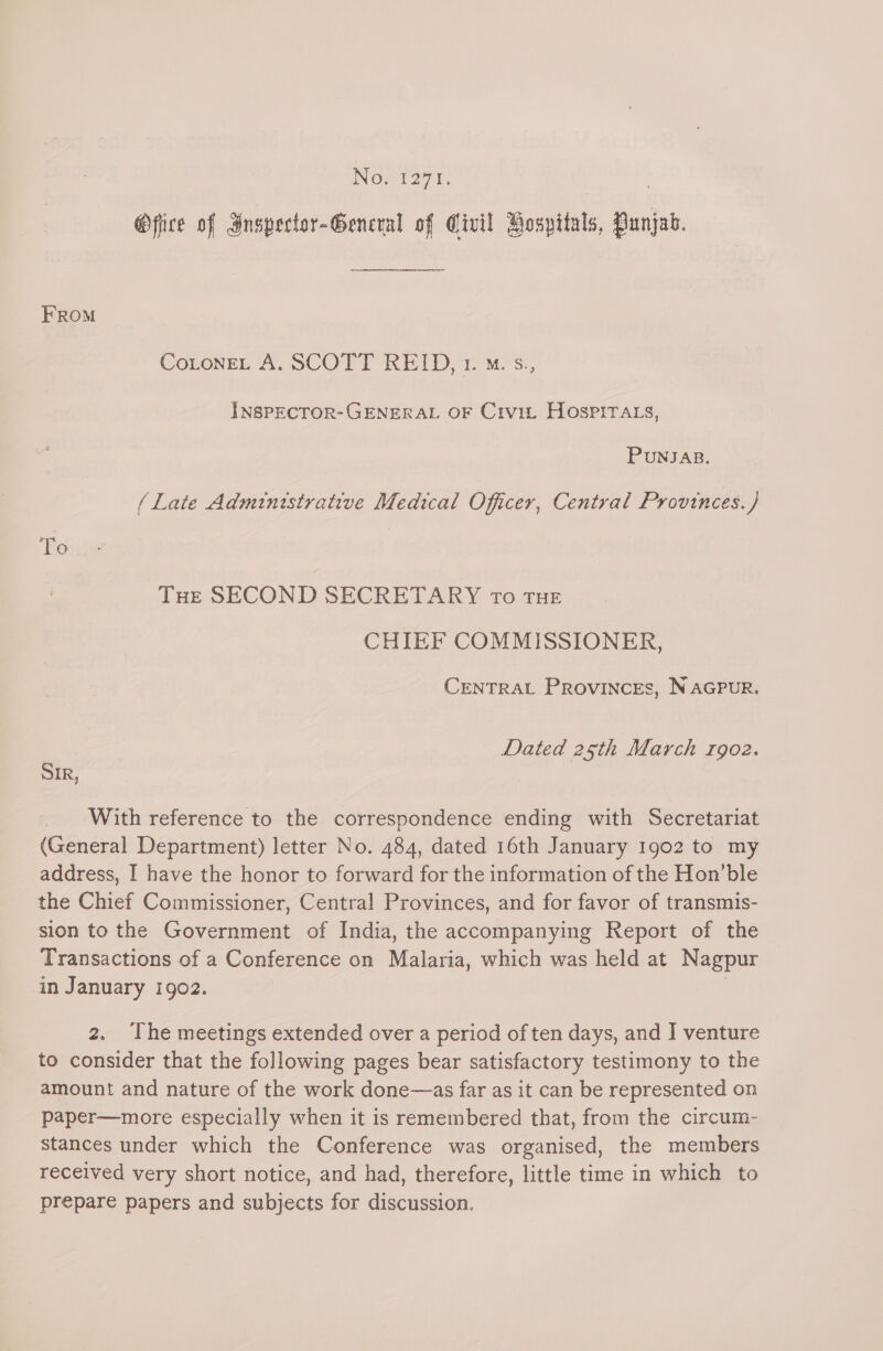 No. 1271. | @fice of Gnspector-General of Civil Bospitals, Punjab. FROM CotoneL A. SCOTT REID, 1. M. s., INSPECTOR-GENERAL OF Crvit Hospira_s, PUNJAB. (Late Administrative Medical Officer, Central Provinces.) To Tue SECOND SECRETARY ro THE CHIEF COMMISSIONER, CENTRAL PROVINCES, NAGPUR. Dated 25th March rgoz. SIR, With reference to the correspondence ending with Secretariat (General Department) letter No. 484, dated 16th January 1902 to my address, I have the honor to forward for the information of the Hon’ble the Chief Commissioner, Central Provinces, and for favor of transmis- sion to the Government of India, the accompanying Report of the Transactions of a Conference on Malaria, which was held at Nagpur in January 1902. | 2. The meetings extended over a period of ten days, and I venture to consider that the following pages bear satisfactory testimony to the amount and nature of the work done—as far as it can be represented on paper—more especially when it is remembered that, from the circum- stances under which the Conference was organised, the members received very short notice, and had, therefore, little time in which to prepare papers and subjects for discussion.