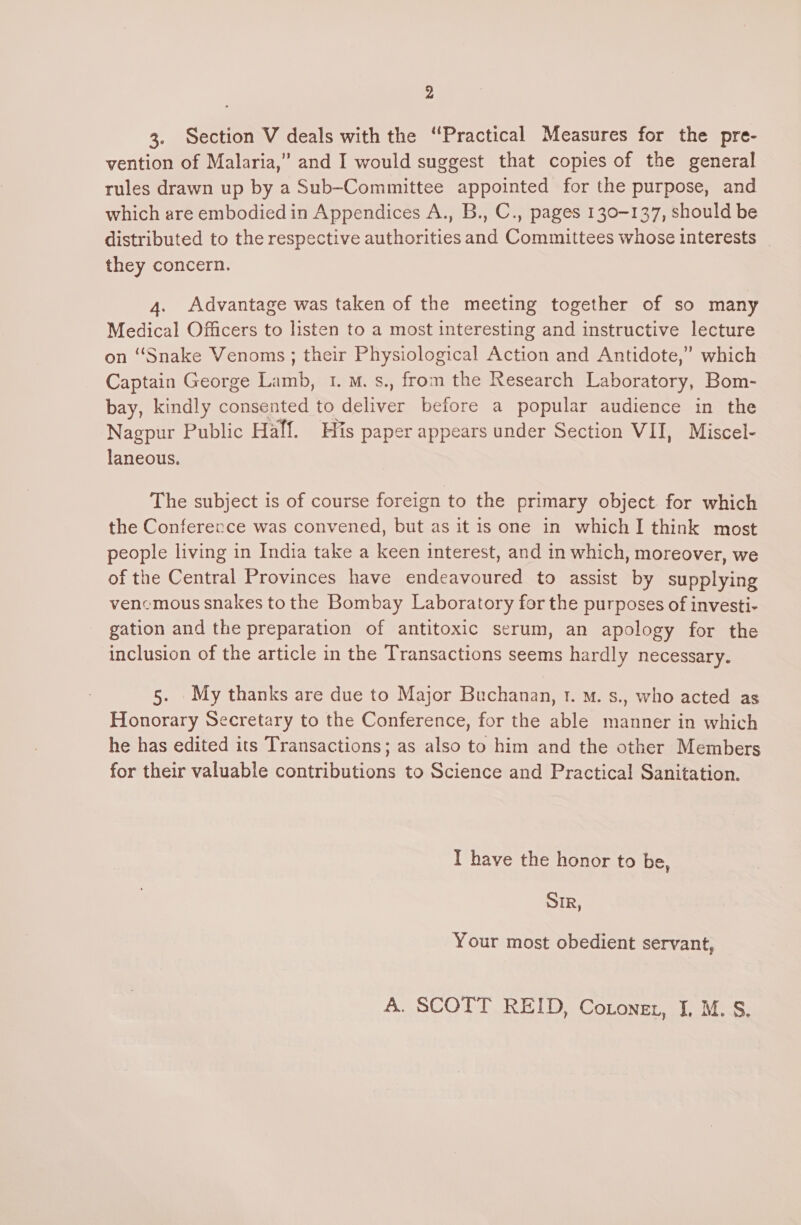 2 3. Section V deals with the “Practical Measures for the pre- vention of Malaria,” and I would suggest that copies of the general rules drawn up by a Sub-Committee appointed for the purpose, and which are embodied in Appendices A., B., C., pages 130-137, should be distributed to the respective authorities and Committees whose interests | they concern. 4. Advantage was taken of the meeting together of so many Medical Officers to listen to a most interesting and instructive lecture on “Snake Venoms ; their Physiological Action and Antidote,” which Captain George Lamb, 1. M. s., from the Research Laboratory, Bom- bay, kindly consented to deliver before a popular audience in the Nagpur Public Half. His paper appears under Section VII, Miscel- laneous. The subject is of course foreign to the primary object for which the Conferecce was convened, but as it is one in whichI think most people living in India take a keen interest, and in which, moreover, we of the Central Provinces have endeavoured to assist by supplying venemous snakes to the Bombay Laboratory for the purposes of investi- gation and the preparation of antitoxic serum, an apology for the inclusion of the article in the Transactions seems hardly necessary. 5. My thanks are due to Major Buchanan, t. M. s., who acted as Honorary Secretary to the Conference, for the able manner in which he has edited its Transactions; as also to him and the other Members for their valuable contributions to Science and Practical Sanitation. I have the honor to be, DIR, Your most obedient servant, A. SCOTT REID, Cotonet, I, M. S,