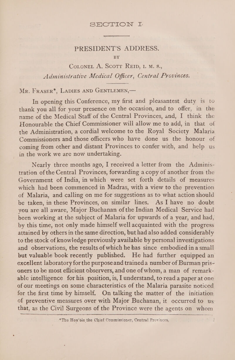 Spann =f PRESIDENT’S ADDRESS. BY CoLoNneL A, Scotr RE, I. M. 8., Administrative Medical Officer, Central Provinces. Mr. Fraser*, LADIES AND GENTLEMEN,— In opening this Conference, my first and pleasantest duty is to thank you all for your presence on the occasion, and to offer, in the name of the Medical Staff of the Central Provinces, and, I think the Honourable the Chief Commissioner will allow me to add, in that of the Administration, a cordial welcome to the Royal Society Malaria Commissioners and those officers who have done us the honour of coming from other and distant Provinces to confer with, and help us in the work we are now undertaking. Nearly three months ago, I received a letter from the Adminis- tration of the Central Provinces, forwarding a copy of another from the Government of India, in which were set forth details of measures which had been commenced in Madras, with a view to the prevention of Malaria, and calling on me for suggestions as to what action should be taken, in these Provinces, on similar lines, As I have no doubt you are all aware, Major Buchanan of the Indian Medical Service had been working at the subject of Malaria for upwards of a year, and had, by this time, not only made himself well acquainted with the progress attained by others in the same direction, but had also added considerably to the stock of knowledge previously available by personal investigations and observations, the results of which he has since embodied ina small but valuable book recently published. He had further equipped an excellent laboratory forthe purposeand traineda number of Burman pris- oners to be most eflicient observers, and one of whom, a man of remark- able intelligence for his position, is, I understand, to read a paper at one of our meetings on some characteristics of the Malaria parasite noticed for the first time by himself. On talking the matter of the initiation of preventive measures over with Major Buchanan, it occurred to us: that, as the Civil Surgeons of the Province were the agents on whom wae eres *The Hon'ble the Chief Commissioner, Central Provinces,