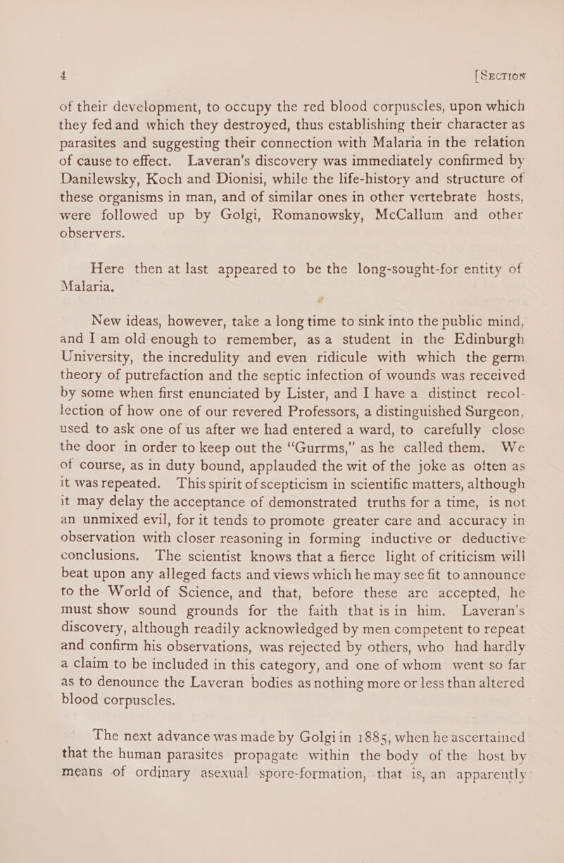 of their development, to occupy the red blood corpuscles, upon which they fedand which they destroyed, thus establishing their character as parasites and suggesting their connection with Malaria in the relation of cause to effect. Laveran’s discovery was immediately confirmed by Damilewsky, Koch and Dionisi, while the life-history and structure of these organisms in man, and of similar ones in other vertebrate hosts, were followed up by Golgi, Romanowsky, McCallum and other observers. Here then at last appeared to be the long-sought-for entity of Malaria. New ideas, however, take a long time to sink into the public mind, and I am old enough to remember, asa student in the Edinburgh University, the incredulity and even ridicule with which the germ theory of putrefaction and the septic infection of wounds was received by some when first enunciated by Lister, and I have a distinct recol- lection of how one of our revered Professors, a distinguished Surgeon, used to ask one of us after we had entered a ward, to carefully close the door in order to keep out the ‘“Gurrms,” as he called them. We of course, as in duty bound, applauded the wit of the joke as often as it wasrepeated. This spirit of scepticism in scientific matters, although it may delay the acceptance of demonstrated truths for a time, is not an unmixed evil, for it tends to promote greater care and accuracy in observation with closer reasoning in forming inductive or deductive conclusions. The scientist knows that a fierce light of criticism will beat upon any alleged facts and views which he may see fit to announce to the. World of Science, and that, before these are accepted, he must show sound grounds for the faith that isin him. Laveran’s discovery, although readily acknowledged by men competent to repeat and confirm his observations, was rejected by others, who had hardly a claim to be included in this category, and one of whom went so far as to denounce the Laveran bodies as nothing more or less than altered blood corpuscles. The next advance was made by Golgiin 1885, when he ascertained that the human parasites propagate within the body of the host by means .of ordinary asexual spore-formation, .that is, an. apparently: