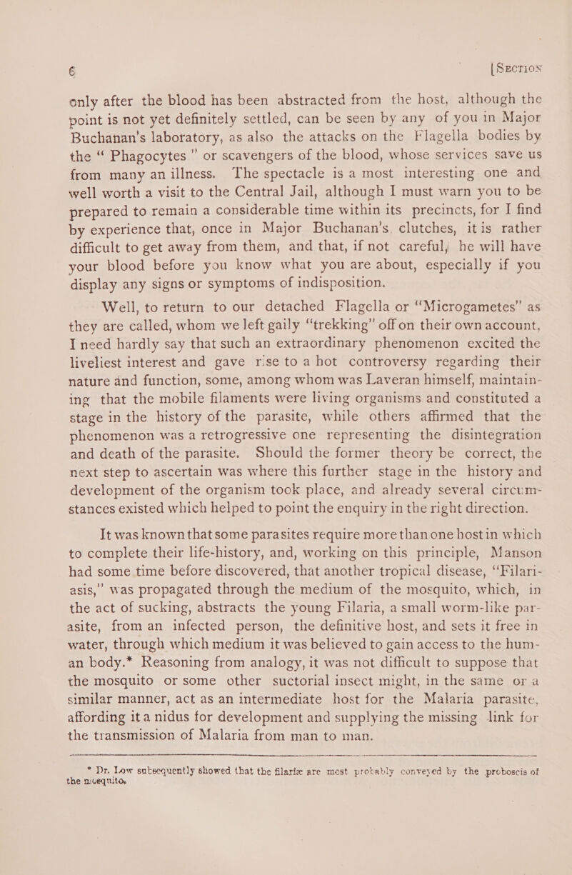 only after the blood has been abstracted from the host, although the point is not yet definitely settled, can be seen by any of you in Major Buchanan's laboratory, as also the attacks on the Flagella bodies by the ‘ Phagocytes ” or scavengers of the blood, whose services save us from many an illness. The spectacle is a most interesting one and well worth a visit to the Central Jail, although I must warn you to be prepared to remain a considerable time within its precincts, for I find by experience that, once in Major Buchanan's clutches, itis rather difficult to get away from them, and that, if not careful, he will have your blood before you know what you are about, especially if you display any signs or symptoms of indisposition. Well, to return to our detached Flagella or ‘Microgametes”’ as they are called, whom we left gaily “trekking” off on their own account, I need hardly say that such an extraordinary phenomenon excited the liveliest interest and gave rise to a hot controversy regarding their nature and function, some, among whom was Laveran himself, maintain- ing that the mobile filaments were living organisms and constituted a stage in the history of the parasite, while others affirmed that the phenomenon was a retrogressive one representing the disintegration and death of the parasite. Should the former theory be correct, the next step to ascertain was where this further stage in the history and development of the organism took place, and already several circum- stances existed which helped to point the enquiry in the right direction. It was known that some parasites require more than one hostin which to complete their life-history, and, working on this principle, Manson had some time before discovered, that another tropical disease, “Filari- asis,’ was propagated through the medium of the mosquito, which, in the act of sucking, abstracts the young Filaria, a small worm-like par- asite, from an infected person, the definitive host, and sets it free in water, through which medium it was believed to gain access to the hum- an body.* Reasoning from analogy, it was not difficult to suppose that the mosquito or some other suctorial insect might, in the same ora similar manner, act as an intermediate host for the Malaria parasite, affording ita nidus for development and supplying the missing link for the transmission of Malaria from man to man. * Dr. Tow subsequently showed that the filarie are most probably conveyed by the proboscis of the mvequitor