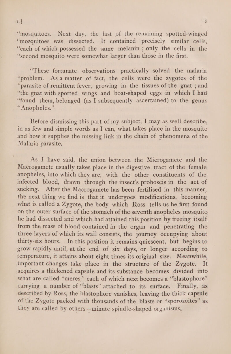 ra y ‘mosquitoes. Next day, the last of the remaining spotted-winged “mosquitoes was dissected. It contained precisely similar cells, “each of which possessed the same melanin ; only the cells in the “second mosquito were somewhat larger than those in the first. ‘These fortunate observations practically solved the malaria pre en- As a matter of fact, the cells were the zygotes of the “parasite of remittent fever, growing in the tissues of the gnat ; and “the gnat with spotted wings and boat-shaped eggs in which I had “found them, belonged (as I subsequently ascertained) to the genus “Anopheles.” Before dismissing this part of my subject, | may as well describe, in as few and simple words as I can, what takes place in the mosquito and how it supplies the missing link in the chain of phenomena of the Malaria parasite. As I have said, the union between the Microgamete and the Macrogamete usually takes place in the digestive tract of the female anopheles, into which they are, with the other constituents of the infected blood, drawn through the insect’s proboscis in the act of sucking. After the Macrogamete has been fertilised in this manner, the next thing we find is that it undergoes modifications, becoming what is called a Zygote, the body which Ross tells us he first found on the outer surface of the stomach of the seventh anopheles mosquito he had dissected and which had attained this position by freeing itself from the mass of blood contained in the organ and penetrating the three layers of which its wall consists, the journey occupying about thirty-six hours. In this position it remains quiescent, but begins to grow rapidly until, at the end of six days, or longer according to temperature, it attains about eight times its original size. Meanwhile, important changes take place in the structure of the Zygote. It acquires a thickened capsule and its substance becomes divided into what are called “meres,” each of which next becomes a “blastophore’’ carrying a number of “blasts” attached to its surface. Finally, as described by Ross, the blastophore vanishes, leaving the thick capsule of the Zygote nae with thousands of the blasts or “sporozoites” as they are called by others—minute spindle-shaped organisms,