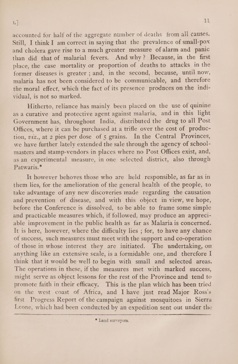 T, | h1 accounted for half of the aggregate number of deaths from all causes. Still, I think I am correct in saying that the prevalence of small-pox and cholera gave rise to a much greater measure of alarm and panic than did that of malarial fevers. And why? Because, in the first place, the case mortality or proportion of deaths to attacks in the former diseases is greater ; and, in the second, because, until now, malaria has not been considered to be communicable, and therefore the moral effect, which the fact of its presence produces on the indi- vidual, is not so marked. Hitherto, reliance has mainly been placed on the use of quinine as a curative and protective agent against malaria, and in this light Government has, throughout India, distributed the drug to all Post Offices, where it can be purchased at a trifle over the cost of produc- tion, viz., at 2 pies per dose of 5 grains, Inthe Central Provinces, we have further lately extended the sale through the agency of school- masters and stamp-vendors in places where no Post Offices exist, and, as an experimental measure, in one selected district, also through Patwaris.* _ It however behoves those who are held responsible, as far as in them les, for the amelioration of the general health of the people, to take advantage of any new discoveries made regarding the causation and prevention of disease, and with this object in view, we hope, before the Conference is dissolved, to be able to frame some simple and practicable measures which, if followed, may produce an appreci- able improvement in the public health as far as Malaria is concerned. It is here, however, where the difficulty lies ; for, to have any chance of success, such measures must meet with the support and co-operation of those in whose interest they are initiated. The undertaking, on anything like an extensive scale, is a formidable one, and therefore I think that it would be well to begin with small and selected areas. The operations in these, if the measures met with marked success, might serve as object lessons for the rest of the Province and tend to promote faith in their efhcacy. This is the plan which has been tried on the west coast of Africa, and I have just read Major Ross's first Progress Report of the campaign against mosquitoes in Sierra Leone, which had been conducted by an expedition sent out under the * Land surveyors,