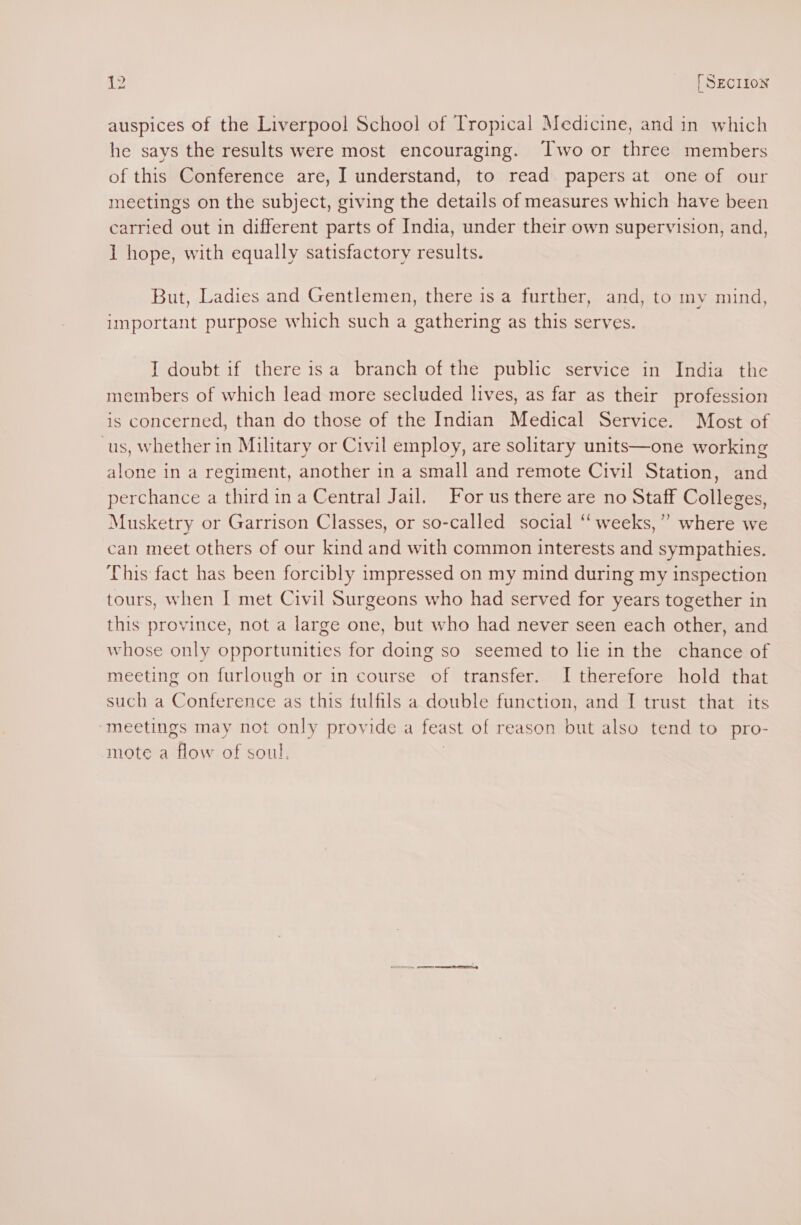 i. _ [SEcrron auspices of the Liverpool School of Tropical Medicine, and in which he says the results were most encouraging. Two or three members of this Conference are, I understand, to read papers at one of our meetings on the subject, giving the details of measures which have been carried out in different parts of India, under their own supervision, and, 1 hope, with equally satisfactory results. But, Ladies and Gentlemen, there is a further, and, to my mind, important purpose which such a gathering as this serves. I doubt if there isa branch of the public service in India the members of which lead more secluded lives, as far as their profession is concerned, than do those of the Indian Medical Service. Most of cus, Whether in Military or Civil employ, are solitary units—one working alone in a regiment, another in a small and remote Civil Station, and perchance a third ina Central Jail. or us there are no Staff Colleges, Musketry or Garrison Classes, or so-called social “‘ weeks,” where we can meet others of our kind and with common interests and sympathies. This fact has been forcibly impressed on my mind during my inspection tours, when I met Civil Surgeons who had served for years together in this province, not a large one, but who had never seen each other, and whose only opportunities for doing so seemed to lie in the chance of meeting on furlough or in course of transfer. I therefore hold that such a Conference as this fulfils a double function, and I trust that its ‘meetings may not only provide a feast of reason but also tend to pro- mote a flow of soul, |