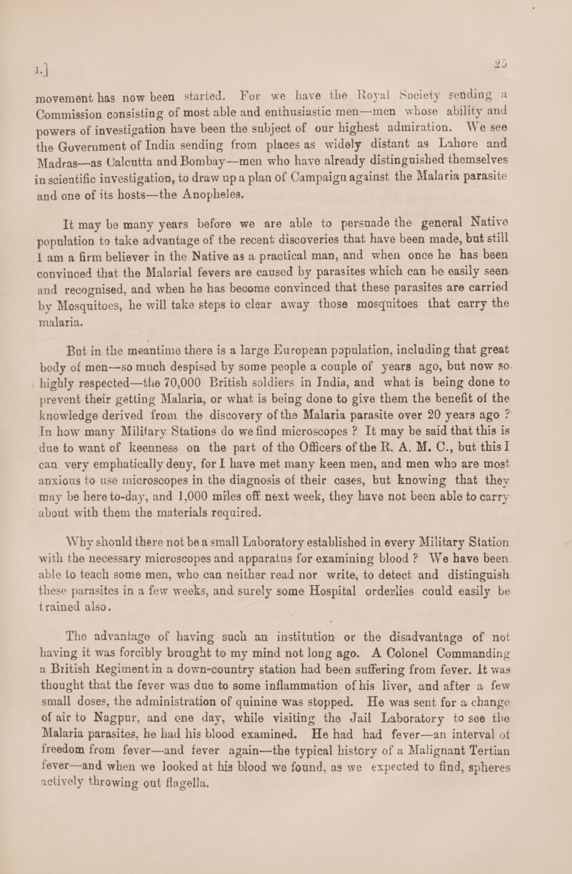 1. | 23 movement has now been started. For we have the Royal Society sending a Commission consisting of most able and enthusiastic men—men whose ability and powers of investigation have been the subject of our highest admiration. We see the Government of India sending from places as widely distant as Lahore and Madras—as Calcutta and Bombay—men who have already distinguished themselves in scientific investigation, to draw up a plan of Campaign against the Malaria parasite and one of its hosts—the Anopheles. It may be many years before we are able to persuade the general Native population to take advantage of the recent discoveries that have been made, but still 1 am a firm believer in the Native as a practical man, and when once he has been convinced that the Malarial fevers are caused by parasites which can be easily seen and recognised, and when he has become convinced that these parasites are carried by Mosquitoes, he will take steps to clear away those mosquitoes that carry the malaria. But in the meantime there is a large European population, including that great body of men—so much despised by some people a couple of years ago, but now so. _ highly respected—the 70,000 British soldiers in Jndia, and what is being done to prevent their getting Malaria, or what is being done to give them the benefit of the knowledge derived from the discovery ofthe Malaria parasite over 20 years ago ? In how many Military Stations do we find microscopes ? It may be said that this is due to want of keenness on the part of the Officers of the R. A. M. C., but this I can very emphatically deny, for I have met many keen men, and men who are most anxious to use microscopes in the diagnosis of their cases, but knowing that they may be here to-day, and 1,000 miles off next week, they have not been able to carry about with them the materials required. Why should there not bea small Laboratory established in every Military Station with the necessary micrescopes and apparatus for examining blood ? We have been. able to teach some men, who can neither read nor write, to detect and distinguish these parasites in a few weeks, and surely some Hospital orderlies could easily be. trained also. The advantage of having such an institution or the disadvantage of not having it was forcibly brought to my mind not long ago. A Colonel Commanding a British Kegimentin a down-country station had been suffering from fever. It was thought that the fever was due to some inflammation of his liver, and after a few small doses, the administration of quinine was stopped. He was sent for a change of air to Nagpur, and ene day, while visiting the Jail Laboratory to see the Malaria parasites, he had his blood examined. He had had fever—an interval of freedom from fever—and fever again—the typical history of a Malignant Tertian fever—and when we looked at his blood we found, as we expected to find, spheres actively throwing out flagella,