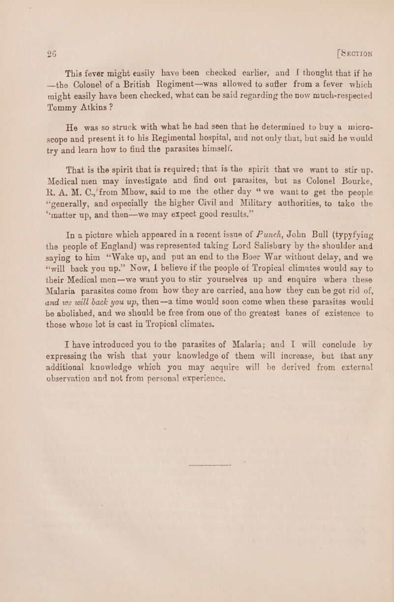 This fever might easily have been checked earlier, and I thought that if he —the Colonel of a British Regiment—was allowed to suffer from a fever which might easily have been checked, what can be said regarding the now much-respected Tommy Atkins ? He was so struck with what he had seen that he determined to buy a micro- scope and present it to his Regimental hospital, and not only that, but said he would try and learn how to find the parasites himself. That is the spirit that is required; that is the spirit that we want to stir up. Medical men may investigate and find out parasites, but as Colonel Bourke, R. A. M. C.,'from Mhow, said to me the other day “we wantto get the people “senerally, and especially the higher Civil and Military authorities, to take the “‘matter up, and then—we may expect good results.” In a picture which appeared in a recent issue of Punch, John Bull (typyfying the people of England) was represented taking Lord Salisbary by the shoulder and saying to him ‘Wake up, and put an end to the Boer War without delay, and we “will back you up.” Now, I believe if the people of Tropical climates would say to their Medical men—we want you to stir yourselves up and enquire whera these Malaria parasites come from how they are carried, ana how they can be got rid of, and we will back you up, then—a time would soon come when these parasites would be abolished, and we should be free from one of the greatest banes of existence to those whose lot is cast in Tropical climates. T have introduced you to the parasites of Malaria; and I will conclude by expressing the wish that your knowledge of them will increase, but that any additional knowledge which you may acquire will be derived from external observation and not from personal experience.