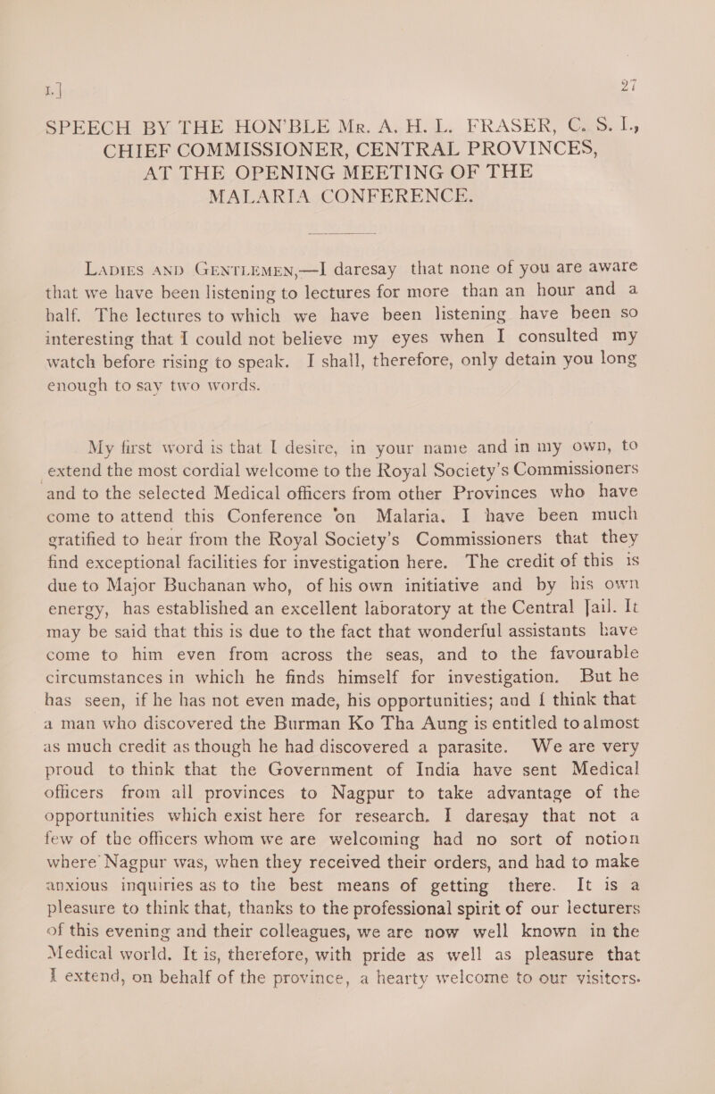 SPEECH BY THE HON’BLE Mr. A. H. L. FRASER, ©..S. [, CHIEF COMMISSIONER, CENTRAL PROVINCES, AT THE OPENING MEETING OF THE MALARIA CONFERENCE. Lapigrs AND GENTLEMEN,—I daresay that none of you are aware that we have been listening to lectures for more than an hour and a half. The lectures to which we have been listening have been so interesting that I could not believe my eyes when I consulted my watch before rising to speak. I shall, therefore, only detain you long enough to say two words. My first word is that [ desire, in your name and in my own, to extend the most cordial welcome to the Royal Society’s Commissioners and to the selected Medical officers from other Provinces who have come to attend this Conference ‘on Malaria. I have been much sratified to hear from the Royal Society’s Commissioners that they find exceptional facilities for investigation here. The credit of this is due to Major Buchanan who, of his own initiative and by his own energy, has established an excellent laboratory at the Central Jail. It may be said that this is due to the fact that wonderful assistants have come to him even from across the seas, and to the favourable circumstances in which he finds himself for investigation. But he has seen, if he has not even made, his opportunities; and { think that a man who discovered the Burman Ko Tha Aung is entitled to almost as much credit as though he had discovered a parasite. We are very proud to think that the Government of India have sent Medical oficers from all provinces to Nagpur to take advantage of the opportunities which exist here for research. I daresay that not a few of the officers whom we are welcoming had no sort of notion where Nagpur was, when they received their orders, and had to make anxious inquiries as to the best means of getting there. It is a pleasure to think that, thanks to the professional spirit of our lecturers of this evening and their colleagues, we are now well known in the Medical world. It is, therefore, with pride as well as pleasure that { extend, on behalf of the province, a hearty welcome to our visitors.