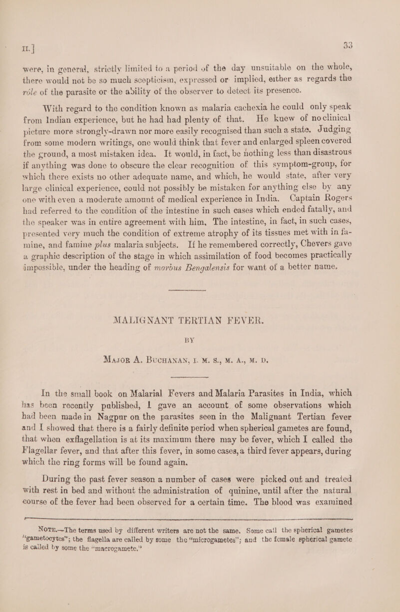 were, in general, strictly limited to a period of the day unsuitable on the whole, there would not be so much scepticism, expressed or implied, either as regards the role of the parasite or the avility of the observer to detect its presence. With regard to the condition known as malaria cachexia he could only speak from Indian experience, but he had had plenty of that. He knew of noclinical picture more strongly-drawn nor more easily recognised than such a, state. Judging from some modern writings, one would think that fever and enlarged spleen covered the cround, a most mistaken idea. It would, in fact, be nothing less than disastrous if anything was done to obscure the clear recognition of this symptom-group, for which there exists no other adequate name, and which, he would state, atter very large clinical experience, could not possibly be mistaken for anything else by any one with even a moderate amount of medical experience in India. Captain Rogers had referred to the condition of the intestine in such cases which ended fatally, and the speaker was in entire agreement with him, The intestine, in fact, in such cases, presented very much the condition of extreme atrophy of its tissues met with in fa- mine, and famine plus malaria subjects. If he remembered correctly, Chevers gave « graphic description of the stage in which assimilation of food becomes practically impossible, under the heading of morbus Bengalensis for want of a better name. MALIGNANT TERTIAN FEVER. BY Mason A. BUCHANAN, I. M. S., M. A.. M. D. 7 In the small book on Malarial Fevers and Malaria Parasites in India, which has been recently published, | gave an account of some observations which had been madein Nagpur on the parasites seen in the Malignant Tertian fever and I showed that there is a fairly definite period when spherical gametes are found, that when exflagellation is at its maximum there may be fever, which I called the Flagellar fever, and that after this fever, in some cases, a third fever appears, during which the ring forms will be found again. During the past fever season a number of cases were picked out and treated with rest in bed and without the administration of quinine, until after the natural course of the fever had been observed for a certain time. The blood was examined a eA RP SE SS Px FIT NOTE.—-The terms used by different writers are not the same. Some ca!l the spherical gametes “gametocytes”; the flagella are called by some the “microgametes”; and the female spherical gamete is called by some the “macrogamete.”