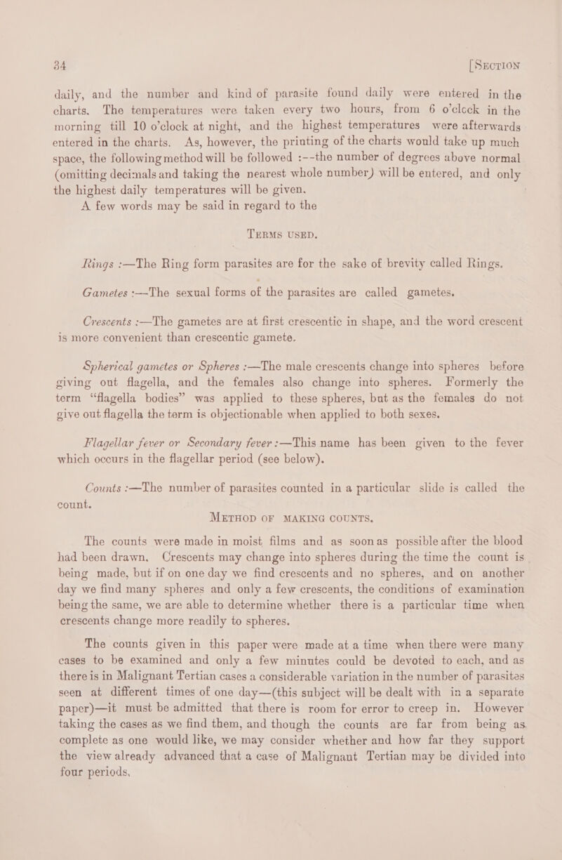 daily, and the number and kind of parasite found daily were entered in the charts, The temperatures were taken every two hours, from 6 o’clcck in the morning till 10 o’clock at night, and the highest temperatures were afterwards entered in the charts. As, however, the printing of the charts would take up much space, the following method will be followed :--the number of degrees above normal (omitting decimals and taking the nearest whole number) will be entered, and only the highest daily temperatures will be given. A few words may be said in regard to the TERMS USED. Rings :—The Ring form parasites are for the sake of brevity called Rings. Gametes :—-The sexual forms of the parasites are called gametes, Crescents :—The gametes are at first crescentic in shape, and the word crescent is more convenient than crescentic gamete. Spherical gametes or Spheres :—The male crescents change into spheres before giving out flagella, and the females also change into spheres. Formerly the term “flagella bodies” was applied to these spheres, but as the females do not give out flagella the term is objectionable when applied to both sexes. Flagellar fever or Secondary fever:—This name has been given to the fever which occurs in the flagellar period (see below). Counts :—The number of parasites counted in a particular slide is called the count. METHOD OF MAKING COUNTS. The counts were made in moist films and as soonas possible after the blood had been drawn. Crescents may change into spheres during the time the count is. being made, but if on one day we find crescents and no spheres, and on another day we find many spheres and only a few crescents, the conditions of examination being the same, we are able to determine whether there is a particular time when crescents change more readily to spheres. The counts given in this paper were made at a time when there were many cases to be examined and only a few minutes could be devoted to each, and as there is in Malignant Tertian cases a considerable variation in the number of parasites seen at different times of one day—(this subject will be dealt with in a separate paper)—it must be admitted that there is room for error to creep in. However taking the cases as we find them, and though the counts are far from being as complete as one would like, we may consider whether and how far they support the view already advanced that a case of Malignant Tertian may be divided into four periods,