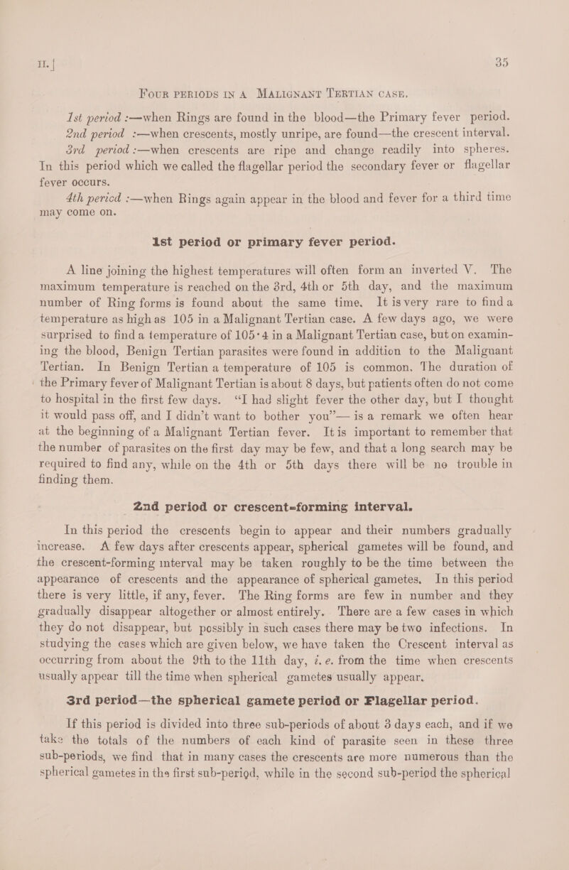 Four PERIODS IN A MALIGNANT TERTIAN CASE, 1st period :—when Rings are found in the blood—the Primary fever period. 2nd period :—when crescents, mostly unripe, are found—the crescent interval. 3rd period :—when crescents are ripe and change readily into spheres. In this period which we called the flagellar period the secondary fever or flagellar fever occurs. 4th pericd :—when Rings again appear in the blood and fever for a third time may come on. Ast period or primary fever period. A line joining the highest temperatures will often form an inverted V. The maximum temperature is reached on the ard, 4th or 5th day, and the maximum number of Ring forms is found about the same time, It isvery rare to finda temperature as high as 105 in a Malignant Tertian case. A few days ago, we were surprised to find a temperature of 105°4 in a Malignant Tertian case, but on examin- ing the blood, Benign Tertian parasites were found in addition to the Malignant Tertian. In Benign Tertian a temperature of 105 is common. The duration of ' the Primary fever of Malignant Tertian is about 8 days, but patients often do not come to hospital in the first few days. “I had slight fever the other day, but I thought it would pass off, and I didn’t want to bother you’”— is a remark we often hear at the beginning of a Malignant Tertian fever. Itis important to remember that the number of parasites on the first day may be few, and that a long search may be required to find any, while on the 4th or 5th days there will be no trouble in finding them. _ 2nd period or crescent=forming interval. In this period the crescents begin to appear and their numbers gradually increase. A few days after crescents appear, spherical gametes will be found, and _ the crescent-forming mterval may be taken roughly to be the time between the appearance of crescents and the appearance of spherical gametes, In this period there is very little, if any, fever. The Ring forms are few in number and they gradually disappear altogether or almost entirely. There are a few cases in which they do not disappear, but possibly in such cases there may be two infections. In studying the cases which are given below, we have taken the Crescent interval as occurring from about the 9th tothe 11th day, 7.e. from the time when crescents usually appear till the time when spherical gametes usually appear. 3rd period—the spherical gamete period or Flagellar period. If this period is divided into three sub-periods of about 3 days each, and if we take the totals of the numbers of each kind of parasite seen in these three sub-periods, we find that in many cases the crescents are more numerous than the spherical gametes in the first sub-perigd, while in the second sub-period the spherical