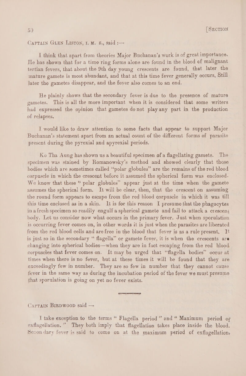CAPTAIN GLEN LISTON, I. M. 8., said :— I think that apart from theories Major Buchanan’s work is of great importance. He has shown that for a time ring forms alone are found in the blood of malignant tertian fevers, that about the 9th day young crescents are found, that later the mature gamete is most abundant, and that at this time fever generally occurs, Still Jater the gametes disappear, and the feyer also comes to an end. He plainly shows that the secondary fever is due to the presence of mature gametes. This is all the more important when it is considered that some writers had expressed the opinion that gametes donot play any part in the production of relapses. I would like to draw attention to some facts that appear to support Major Buchanan’s statement apart from an actual count of the different forms of parasite present during the pyrexial and apyrexial periods. Ko Tha Aung has shown us a beautiful specimen ofa flagellating gamete. The specimen was stained by Romanowsky’s method and showed clearly that those bodies which are sometimes called ‘polar globules” are the remains of the red blood corpuscle in which the crescent before it assumed the spherical form was enclosed. We know that these ‘* polar globules” appear just at the time when the gamete assumes the spherical form. It will be clear, then, that the crescent on assuming the round form appears to escape from the red blood corpuscle in which it was till this time enclosed as in a skin. It is for this reason I presume that the phagocytes in a fresh specimen so readily engulf aspherical gamete and fail to attack a crescenj body. Let us consider now what occurs in the primary fever. Just when sporulation is occurring fever comes on, in other words it is just when the parasites are liberated from the red blood cells and are free in the blood that feyer is as a rule present, It is Just so in the secondary “ flagella” or gamete fever, it is when the crescents are changing into spherical bodies—when they are in fact escaping from the red blood corpuscles that fever comes on. It may be urged that “flagella bodies” occur at times when there is no fever, but at these times it will be found that they are exceedingly few in number. They are so few in number that they cannot cause fever in the same way as during the incubation period of the fever we must presume that sporulation is going on yet no fever exists. | CApTAIN BIRDWOOD said — I take exception to the terms “ Flagella period ” and “ Maximum period of exflagellation, ” They both imply that flagellation takes place inside the blood. Secon dary feyer is said to come on at the maximum period of exflagellation:
